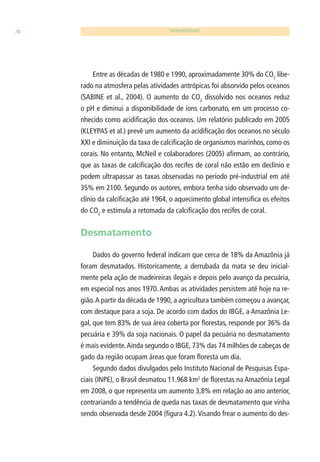 78 BIODIVERSIDADE 
Entre as décadas de 1980 e 1990, aproximadamente 30% do CO2 libe-rado 
na atmosfera pelas atividades antrópicas foi absorvido pelos oceanos 
(SABINE et al., 2004). O aumento do CO2 dissolvido nos oceanos reduz 
o pH e diminui a disponibilidade de íons carbonato, em um processo co-nhecido 
como acidifi cação dos oceanos. Um relatório publicado em 2005 
(KLEYPAS et al.) prevê um aumento da acidifi cação dos oceanos no século 
XXI e diminuição da taxa de calcifi cação de organismos marinhos, como os 
corais. No entanto, McNeil e colaboradores (2005) afi rmam, ao contrário, 
que as taxas de calcifi cação dos recifes de coral não estão em declínio e 
podem ultrapassar as taxas observadas no período pré-industrial em até 
35% em 2100. Segundo os autores, embora tenha sido observado um de-clínio 
da calcifi cação até 1964, o aquecimento global intensifi ca os efeitos 
do CO2 e estimula a retomada da calcifi cação dos recifes de coral. 
Desmatamento 
Dados do governo federal indicam que cerca de 18% da Amazônia já 
foram desmatados. Historicamente, a derrubada da mata se deu inicial-mente 
pela ação de madeireiras ilegais e depois pelo avanço da pecuária, 
em especial nos anos 1970. Ambas as atividades persistem até hoje na re-gião. 
A partir da década de 1990, a agricultura também começou a avançar, 
com destaque para a soja. De acordo com dados do IBGE, a Amazônia Le-gal, 
que tem 83% de sua área coberta por fl orestas, responde por 36% da 
pecuária e 39% da soja nacionais. O papel da pecuária no desmatamento 
é mais evidente. Ainda segundo o IBGE, 73% das 74 milhões de cabeças de 
gado da região ocupam áreas que foram fl oresta um dia. 
Segundo dados divulgados pelo Instituto Nacional de Pesquisas Espa-ciais 
(INPE), o Brasil desmatou 11.968 km2 de fl orestas na Amazônia Legal 
em 2008, o que representa um aumento 3,8% em relação ao ano anterior, 
contrariando a tendência de queda nas taxas de desmatamento que vinha 
sendo observada desde 2004 (fi gura 4.2). Visando frear o aumento do des- 
 