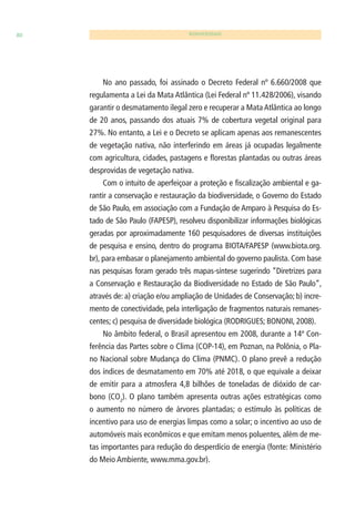 80 BIODIVERSIDADE 
No ano passado, foi assinado o Decreto Federal nº 6.660/2008 que 
regulamenta a Lei da Mata Atlântica (Lei Federal nº 11.428/2006), visando 
garantir o desmatamento ilegal zero e recuperar a Mata Atlântica ao longo 
de 20 anos, passando dos atuais 7% de cobertura vegetal original para 
27%. No entanto, a Lei e o Decreto se aplicam apenas aos remanescentes 
de vegetação nativa, não interferindo em áreas já ocupadas legalmente 
com agricultura, cidades, pastagens e fl orestas plantadas ou outras áreas 
desprovidas de vegetação nativa. 
Com o intuito de aperfeiçoar a proteção e fi scalização ambiental e ga-rantir 
a conservação e restauração da biodiversidade, o Governo do Estado 
de São Paulo, em associação com a Fundação de Amparo à Pesquisa do Es-tado 
de São Paulo (FAPESP), resolveu disponibilizar informações biológicas 
geradas por aproximadamente 160 pesquisadores de diversas instituições 
de pesquisa e ensino, dentro do programa BIOTA/FAPESP (www.biota.org. 
br), para embasar o planejamento ambiental do governo paulista. Com base 
nas pesquisas foram gerado três mapas-síntese sugerindo “Diretrizes para 
a Conservação e Restauração da Biodiversidade no Estado de São Paulo”, 
através de: a) criação e/ou ampliação de Unidades de Conservação; b) incre-mento 
de conectividade, pela interligação de fragmentos naturais remanes-centes; 
c) pesquisa de diversidade biológica (RODRIGUES; BONONI, 2008). 
No âmbito federal, o Brasil apresentou em 2008, durante a 14ª Con-ferência 
das Partes sobre o Clima (COP-14), em Poznan, na Polônia, o Pla-no 
Nacional sobre Mudança do Clima (PNMC). O plano prevê a redução 
dos índices de desmatamento em 70% até 2018, o que equivale a deixar 
de emitir para a atmosfera 4,8 bilhões de toneladas de dióxido de car-bono 
(CO2). O plano também apresenta outras ações estratégicas como 
o aumento no número de árvores plantadas; o estímulo às políticas de 
incentivo para uso de energias limpas como a solar; o incentivo ao uso de 
automóveis mais econômicos e que emitam menos poluentes, além de me-tas 
importantes para redução do desperdício de energia (fonte: Ministério 
do Meio Ambiente, www.mma.gov.br). 
 