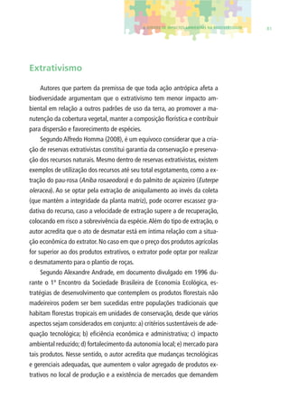 4. EFEITOS DE IMPACTOS AMBIENTAIS NA BIODIVERSIDADE 81 
Extrativismo 
Autores que partem da premissa de que toda ação antrópica afeta a 
biodiversidade argumentam que o extrativismo tem menor impacto am-biental 
em relação a outros padrões de uso da terra, ao promover a ma-nutenção 
da cobertura vegetal, manter a composição fl orística e contribuir 
para dispersão e favorecimento de espécies. 
Segundo Alfredo Homma (2008), é um equívoco considerar que a cria-ção 
de reservas extrativistas constitui garantia da conservação e preserva-ção 
dos recursos naturais. Mesmo dentro de reservas extrativistas, existem 
exemplos de utilização dos recursos até seu total esgotamento, como a ex-tração 
do pau-rosa (Aniba rosaeodora) e do palmito de açaizeiro (Euterpe 
oleracea). Ao se optar pela extração de aniquilamento ao invés da coleta 
(que mantém a integridade da planta matriz), pode ocorrer escassez gra-dativa 
do recurso, caso a velocidade de extração supere a de recuperação, 
colocando em risco a sobrevivência da espécie. Além do tipo de extração, o 
autor acredita que o ato de desmatar está em íntima relação com a situa-ção 
econômica do extrator. No caso em que o preço dos produtos agrícolas 
for superior ao dos produtos extrativos, o extrator pode optar por realizar 
o desmatamento para o plantio de roças. 
Segundo Alexandre Andrade, em documento divulgado em 1996 du-rante 
o 1º Encontro da Sociedade Brasileira de Economia Ecológica, es-tratégias 
de desenvolvimento que contemplem os produtos fl orestais não 
madeireiros podem ser bem sucedidas entre populações tradicionais que 
habitam fl orestas tropicais em unidades de conservação, desde que vários 
aspectos sejam considerados em conjunto: a) critérios sustentáveis de ade-quação 
tecnológica; b) efi ciência econômica e administrativa; c) impacto 
ambiental reduzido; d) fortalecimento da autonomia local; e) mercado para 
tais produtos. Nesse sentido, o autor acredita que mudanças tecnológicas 
e gerenciais adequadas, que aumentem o valor agregado de produtos ex-trativos 
no local de produção e a existência de mercados que demandem 
 