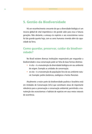 84 BIODIVERSIDADE 
5. Gestão da Biodiversidade 
Há um reconhecimento crescente de que a diversidade biológica é um 
recurso global de vital importância e de grande valor para essa e futuras 
gerações. Não obstante, a ameaça às espécies e aos ecossistemas nunca 
foi tão grande quanto hoje, com os seres humanos vivendo além da capa-cidade 
da Terra. 
Como guardar, preservar, cuidar da biodiver-sidade? 
No Brasil existem diversas instituições responsáveis por resguardar a 
biodiversidade e essa conservação pode ser feita de duas formas distintas: 
• in situ – é a manutenção da diversidade biológica em seu ambiente 
de origem. Exemplo as unidades de conservação. 
• ex situ – é a manutenção de populações fora do seu ambiente natu-ral. 
Exemplo: jardins botânicos, zoológicos e hortos fl orestais 
Atualmente a maior parte da biodiversidade paulista e brasileira está 
em Unidades de Conservação (UCs) que constituem áreas de importante 
relevância para a preservação e conservação ambiental, permitindo a ma-nutenção 
dos ecossistemas e habitats de espécies em seus meios naturais 
de ocorrência. 
 