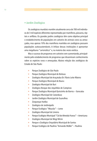 92 BIODIVERSIDADE 
• Jardim Zoológico 
Os zoológicos mundiais mantêm atualmente cerca de 700 mil indivídu-os 
de 3 mil espécies diferentes representados por mamíferos, pássaros, rép-teis 
e anfíbios. Os grandes jardins zoológicos têm como objetivo principal 
o estabelecimento de populações em cativeiro de animais raros ou amea-çados, 
mas apenas 10% dos mamíferos mantidos em zoológicos possuem 
populações autossustentáveis. A ênfase dessas instituições é apresentar 
uma megafauna “carismática” e, na maioria das vezes exótica. 
Mas o sucesso de programas em cativeiro vem aumentando, principal-mente 
pelo estabelecimento de programas que disseminam conhecimento 
sobre as espécies raras e ameaçadas. Abaixo relação dos zoológicos do 
Estado de São Paulo: 
• Parque Zoológico de São Paulo 
• Parque Zoológico Municipal de Boituva 
• Zoológico Municipal de Araçatuba Dr. Flávio Leite Ribeiro 
• Parque Zoológico Municipal de Bauru 
• Zoológico Municipal de Buri 
• Zoológico Bosque dos Jequitibás de Campinas 
• Parque Zoológico Municipal Quinzinho de Barros – Sorocaba 
• Zoológico Municipal de Catanduva 
• Jardim Zoológico Municipal de Guarulhos 
• Zooparque Itatiba 
• Zoológico de Jardinópolis 
• Parque Ecológico “Mourão” – Leme 
• Zoológico Municipal de Limeira 
• Parque Ecológico Municipal “Cid de Almeida Franco” – Americana 
• Zoológico Municipal de Mogi Mirim 
• Parque e Zoológico Orquidário Municipal de Santos 
• Parque Ecológico de Paulínia “Armando Müller” – Paulínia 
 