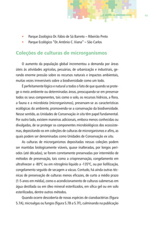 5. GESTÃO DA BIODIVERSIDADE 93 
• Parque Zoológico Dr. Fábio de Sá Barreto – Ribeirão Preto 
• Parque Ecológico “Dr. Antônio C. Viana” – São Carlos 
Coleções de culturas de microrganismos 
O aumento da população global incrementou a demanda por áreas 
úteis às atividades agrícolas, pecuárias, de urbanização e industriais, ge-rando 
enorme pressão sobre os recursos naturais e impactos ambientais, 
muitas vezes irreversíveis sobre a biodiversidade como um todo. 
É perfeitamente lógico e natural a todos o fato de que quando se prote-ge 
o meio ambiente ou determinadas áreas, preocupando-se em preservar 
todos os seus componentes, tais como o solo, os recursos hídricos, a fl ora, 
a fauna e a microbiota (microrganismos), preservam-se as características 
ecológicas do ambiente, promovendo-se a conservação da biodiversidade. 
Nesse sentido, as Unidades de Conservação in situ têm papel fundamental. 
Por outro lado, existem maneiras adicionais, embora menos conhecidas ou 
divulgadas, de se proteger os componentes microbiológicos dos ecossiste-mas, 
depositando-os em coleções de culturas de microrganismos e afi ns, as 
quais podem ser denominadas como Unidades de Conservação ex situ. 
As culturas de microrganismos depositadas nessas coleções podem 
ser mantidas biologicamente viáveis, quase inalteradas, por longos perí-odos 
(até décadas), se forem corretamente preservadas por intermédio de 
métodos de preservação, tais como a criopreservação, congelamento em 
ultrafreezer a -80ºC ou em nitrogênio líquido a -135ºC, ou por liofi lização, 
congelamento seguido de secagem a vácuo. Contudo, há ainda outras téc-nicas 
de preservação de culturas menos efi cazes, de curto a médio prazo 
(1-5 anos em média), como o acondicionamento de culturas submersas em 
água destilada ou em óleo mineral esterilizados, em sílica gel ou em solo 
esterilizados, dentre outros métodos. 
Quando ocorre descoberta de novas espécies de cianobactérias (fi gura 
5.7A), microalgas ou fungos (fi gura 5.7B a 5.7F), culminando na publicação 
 