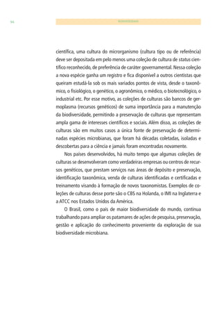 94 BIODIVERSIDADE 
científi ca, uma cultura do microrganismo (cultura tipo ou de referência) 
deve ser depositada em pelo menos uma coleção de cultura de status cien-tífi 
co reconhecido, de preferência de caráter governamental. Nessa coleção 
a nova espécie ganha um registro e fi ca disponível a outros cientistas que 
queiram estudá-la sob os mais variados pontos de vista, desde o taxonô-mico, 
o fi siológico, o genético, o agronômico, o médico, o biotecnológico, o 
industrial etc. Por esse motivo, as coleções de culturas são bancos de ger-moplasma 
(recursos genéticos) de suma importância para a manutenção 
da biodiversidade, permitindo a preservação de culturas que representam 
ampla gama de interesses científi cos e sociais. Além disso, as coleções de 
culturas são em muitos casos a única fonte de preservação de determi-nadas 
espécies microbianas, que foram há décadas coletadas, isoladas e 
descobertas para a ciência e jamais foram encontradas novamente. 
Nos países desenvolvidos, há muito tempo que algumas coleções de 
culturas se desenvolveram como verdadeiras empresas ou centros de recur-sos 
genéticos, que prestam serviços nas áreas de depósito e preservação, 
identifi cação taxonômica, venda de culturas identifi cadas e certifi cadas e 
treinamento visando à formação de novos taxonomistas. Exemplos de co-leções 
de culturas desse porte são o CBS na Holanda, o IMI na Inglaterra e 
a ATCC nos Estados Unidos da América. 
O Brasil, como o país de maior biodiversidade do mundo, continua 
trabalhando para ampliar os patamares de ações de pesquisa, preservação, 
gestão e aplicação do conhecimento proveniente da exploração de sua 
biodiversidade microbiana. 
 