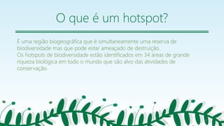 O que é um hotspot?
É uma região biogeográfica que é simultaneamente uma reserva de
biodiversidade mas que pode estar ameaçado de destruição.
Os hotspots de biodiversidade estão identificados em 34 áreas de grande
riqueza biológica em todo o mundo que são alvo das atividades de
conservação.
26
 