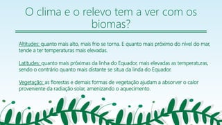 O clima e o relevo tem a ver com os
biomas?
Altitudes: quanto mais alto, mais frio se torna. E quanto mais próximo do nível do mar,
tende a ter temperaturas mais elevadas.
Latitudes: quanto mais próximas da linha do Equador, mais elevadas as temperaturas,
sendo o contrário quanto mais distante se situa da linda do Equador.
Vegetação: as florestas e demais formas de vegetação ajudam a absorver o calor
proveniente da radiação solar, amenizando o aquecimento.
5
 