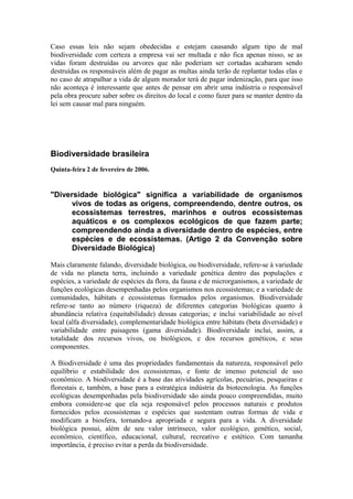 Caso essas leis não sejam obedecidas e estejam causando algum tipo de mal
biodiversidade com certeza a empresa vai ser multada e não fica apenas nisso, se as
vidas foram destruídas ou arvores que não poderiam ser cortadas acabaram sendo
destruídas os responsáveis além de pagar as multas ainda terão de replantar todas elas e
no caso de atrapalhar a vida de algum morador terá de pagar indenização, para que isso
não aconteça é interessante que antes de pensar em abrir uma indústria o responsável
pela obra procure saber sobre os direitos do local e como fazer para se manter dentro da
lei sem causar mal para ninguém.
Biodiversidade brasileira
Quinta-feira 2 de fevereiro de 2006.
"Diversidade biológica" significa a variabilidade de organismos
vivos de todas as origens, compreendendo, dentre outros, os
ecossistemas terrestres, marinhos e outros ecossistemas
aquáticos e os complexos ecológicos de que fazem parte;
compreendendo ainda a diversidade dentro de espécies, entre
espécies e de ecossistemas. (Artigo 2 da Convenção sobre
Diversidade Biológica)
Mais claramente falando, diversidade biológica, ou biodiversidade, refere-se à variedade
de vida no planeta terra, incluindo a variedade genética dentro das populações e
espécies, a variedade de espécies da flora, da fauna e de microrganismos, a variedade de
funções ecológicas desempenhadas pelos organismos nos ecossistemas; e a variedade de
comunidades, hábitats e ecossistemas formados pelos organismos. Biodiversidade
refere-se tanto ao número (riqueza) de diferentes categorias biológicas quanto à
abundância relativa (equitabilidade) dessas categorias; e inclui variabilidade ao nível
local (alfa diversidade), complementaridade biológica entre hábitats (beta diversidade) e
variabilidade entre paisagens (gama diversidade). Biodiversidade inclui, assim, a
totalidade dos recursos vivos, ou biológicos, e dos recursos genéticos, e seus
componentes.
A Biodiversidade é uma das propriedades fundamentais da natureza, responsável pelo
equilíbrio e estabilidade dos ecossistemas, e fonte de imenso potencial de uso
econômico. A biodiversidade é a base das atividades agrícolas, pecuárias, pesqueiras e
florestais e, também, a base para a estratégica indústria da biotecnologia. As funções
ecológicas desempenhadas pela biodiversidade são ainda pouco compreendidas, muito
embora considere-se que ela seja responsável pelos processos naturais e produtos
fornecidos pelos ecossistemas e espécies que sustentam outras formas de vida e
modificam a biosfera, tornando-a apropriada e segura para a vida. A diversidade
biológica possui, além de seu valor intrínseco, valor ecológico, genético, social,
econômico, científico, educacional, cultural, recreativo e estético. Com tamanha
importância, é preciso evitar a perda da biodiversidade.
 