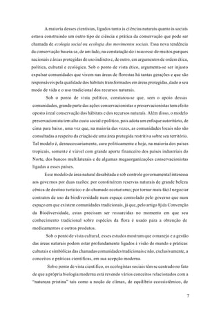 7
A maioria desses cientistas, ligados tanto às ciências naturais quanto às sociais
estava construindo um outro tipo de ciência e prática da conservação que pode ser
chamada de ecologia social ou ecologia dos movimentos sociais. Essa nova tendência
da conservação baseia-se, de um lado, na constatação do insucesso de muitos parques
nacionais e áreas protegidas de uso indireto e, de outro, em argumentos de ordem ética,
política, cultural e ecológica. Sob o ponto de vista ético, argumenta-se ser injusto
expulsar comunidades que vivem nas áreas de florestas há tantas gerações e que são
responsáveis pela qualidade dos hábitats transformados em áreas protegidas, dado o seu
modo de vida e o uso tradicional dos recursos naturais.
Sob o ponto de vista político, constatou-se que, sem o apoio dessas
comunidades, grande parte das ações conservacionistas e preservacionistas tem efeito
oposto à real conservação dos hábitats e dos recursos naturais. Além disso, o modelo
preservacionista tem alto custo social e político, pois adota um enfoque autoritário, de
cima para baixo, uma vez que, na maioria das vezes, as comunidades locais não são
consultadas a respeito da criação de uma área protegida restritiva sobre seu território.
Tal modelo é, desnecessariamente, caro politicamente e hoje, na maioria dos países
tropicais, somente é viável com grande aporte financeiro dos países industriais do
Norte, dos bancos multilaterais e de algumas megaorganizações conservacionistas
ligadas a esses países.
Esse modelo de área natural desabitada e sob controle governamental interessa
aos governos por duas razões: por constituírem reservas naturais de grande beleza
cênica de destino turístico e do chamado ecoturismo; por tornar mais fácil negociar
contratos de uso da biodiversidade num espaço controlado pelo governo que num
espaço em que existem comunidades tradicionais, já que, pelo artigo 8j da Convenção
da Biodiversidade, estas precisam ser ressarcidas no momento em que seu
conhecimento tradicional sobre espécies da flora é usado para a obtenção de
medicamentos e outros produtos.
Sob o ponto de vista cultural, esses estudos mostram que o manejo e a gestão
das áreas naturais podem estar profundamente ligados à visão de mundo e práticas
culturais e simbólicas das chamadas comunidades tradicionais e não, exclusivamente, a
conceitos e práticas científicas, em sua acepção moderna.
Sob o ponto de vista científico, os ecologistas sociais têm se centrado no fato
de que a própria biologia moderna está revendo vários conceitos relacionados com a
“natureza pristina” tais como a noção de clímax, de equilíbrio ecossistêmico, de
 