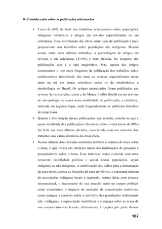 102
B- Considerações sobre as publicações selecionadas
• Cerca de 68% do total dos trabalhos selecionados sobre populações
indígenas referem-se a artigos em revistas especializadas ou em
coletâneas. Essa distribuição das obras entre tipos de publicação é mais
proporcional nos trabalhos sobre populações não indígenas. Mesmo
assim, entre estes últimos trabalhos, a porcentagem de artigos em
revistas e em coletâneas (43,9%) é bem elevada. No conjunto das
publicações este é o tipo majoritário. Mas, apesar dos artigos
constituirem o tipo mais frequente de publicação dos trabalhos sobre
conhecimento tradicional, são raras as revistas especializadas nesse
tema ou até em temas correlatos como os de etnobotânica e
etnobiologia no Brasil. Os artigos encontrados foram publicados em
revistas de instituições, como a do Museu Emílio Goeldi ou em revistas
de antropologia ou nessa outra modalidade de publicação, a coletânea,
indicada em segundo lugar, onde frequentemente se publicam trabalhos
de congressos.
• Quanto à distribuição dessas publicações por período, conclui-se que a
quase totalidade das publicações relevantes sobre o tema (mais de 80%)
foi feita nas duas últimas décadas, coincidindo com um aumento dos
trabalhos nos vários domínios da etnociência.
• Nessas últimas duas décadas aumentou também o número de teses sobre
o tema, o que revela um interesse maior das instituições de pesquisa e
pesquisadores sobre o tema. Esse interesse maior coincide com uma
crescente visibilidade política e social dessas populações, sejam
indígenas ou não indígenas. A mobilização dos índios para a demarcação
de suas terras, contra as invasões de seus territórios, o crescente número
de associações indígenas locais e regionais, muitas delas com alcance
internacional, o incremento de sua atuação tanto no campo político
como econômico; o impacto de unidades de conservação restritivas
como parques e reservas sobre o território das populações tradicionais
não –indígenas, a especulação imobiliária e a ameaça sobre as áreas de
uso comunitário tem levado, ultimamente à reações por parte dessas
 