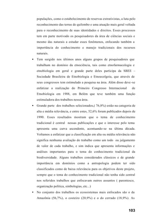 103
populações, como o estabelecimento de reservas extrativistas, a luta pelo
reconhecimento das terras de quilombo e uma atuação mais geral voltada
para o reconhecimento de suas identidades e direitos. Esses processos
tem em parte motivado os pesquisadores da área de ciências sociais e
mesmo das naturais a estudar esses fenômenos, enfocando também a
importância do conhecimento e manejo tradicionais dos recursos
naturais.
• Tem surgido nos últimos anos alguns grupos de pesquisadores que
trabalham no domínio da etnociência, tais como etnofarmacologia e
etnobiologia em geral e grande parte deles participa da SBEE –
Sociedade Brasileira de Etnobiologia e Etnoecolgoia, que através de
seus congressos tem estimulado a pesquisa na área. Além disso deve-se
enfatizar a realização do Primeiro Congresso Internacional de
Etnobiologia em 1988, em Belém que teve também uma função
estimuladora dos trabalhos nessa área.
• Grande parte dos trabalhos selecionados,( 76,8%) estão na categoria de
alta e média relevância, e entre estes, 52,6% foram publicados depois de
1990. Esses resultados mostram que o tema de conhecimento
tradicional é central nessas publicações e que o interesse pelo tema
apresenta uma curva ascendente, acentuando-se na última década.
Voltamos a enfatizar que a classificação em alta ou média relevância não
significa nenhuma avaliação do trabalho como um todo ou julgamento
de valor de cada trabalho, e sim indica que apresenta informações e
análises importantes para o tema do conhecimento tradicional da
biodiversidade. Alguns trabalhos considerados clássicos e de grande
importância em domínios como a antropologia podem ter sido
classificados como de baixa relevância para os objetivos deste projeto,
sempre que o tema do conhecimento tradicional não tenha sido central
nos referidos trabalhos que enfocavam outros assuntos ( parentesco,
organização política, simbologias, etc...)
• No conjunto dos trabalhos os ecossistemas mais enfocados são o da
Amazônia (56,7%), o costeiro (20,9%) e o do cerrado (18,9%). As
 