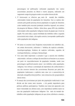 104
porcentagens de publicações enfocando populações dos outros
ecossistemas presentes no Brasil é muito pequena, indicando um
importante campo de pesquisa ainda a ser melhor desenvolvido.
• É interessante se observar que mais da metade dos trabalhos
selecionados tratam de populações da Amazônia. Isso se explica não
somente pela grande presença dessas populações na região da Amazônia
como também pela crescente produção científica regional, em centros
de pesquisa de Manaus e Belém. Além disso, quase 80% dos trabalhos
selecionados sobre populações indígenas tratam de grupos que vivem na
região. Por outro lado, a quase totalidade dos trabalhos sobre o segundo
ecossistema mais citado, o da região costeira, corresponde a publicações
sobre populações não indígenas.
• Os temas ou assuntos mais freqüentes mencionados nos trabalhos são,
em ordem decrescente, referentes à botânica de espécies coletadas,
tecnologia/ergologia, botânica de espécies cultivadas, seguidos de
ictiologia/haliêutica , zoologia e farmacologia
• Um outro dado importante a assinalar é que a maioria dos trabalhos
selecionados utilizam o enfoque da etnociência ou baseiam-se ao menos
em parte no etnoconhecimento da população estudada, sendo essa
porcentagem significativamente maior nos trabalhos sobre populações
indígenas. Isso reforça a constatação da importância do conhecimento e
uso dos recursos naturais dos ecossistemas florestais por parte das
populações tradicionais e explicita mais uma vez a característica de
descrição etnográfica/etnocientífica mais minuciosa dos pesquisadores
dessas áreas.
• O manejo dos ecossistemas por parte das populações tradicionais é sem
dúvida um dos temas mais recentes e de grande importância para
políticas públicas participativas. Também esse tema tem aparecido com
maior intensidade nos últimos anos, com importância também maior no
caso das populações tradicionais indígenas. Em mais da metade dos
trabalhos sobre populações indígenas em que existe referência a manejo,
 