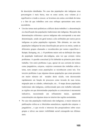 105
há descrições detalhadas. No caso das populações não indígenas essa
porcentagem é mais baixa, mas m esmo assim, esse volume já é
significativo e tende a crescer, se levarmos em conta a novidade do tema
e o fato de que trabalhos com esse enfoque apresentam uma curva
ascendente.
• Um dos temas mais polêmicos e difíceis deste trabalho é a denominação
ou classificação das populações tradicionais não indígenas. Boa parte das
denominações referentes a povos indígenas não corresponde a sua auto
denominação, sendo em geral nomes a eles atribuídos por outros povos
indígenas ou pelas populações regionais. Não obstante, no caso das
populações indígenas há uma classificação por povos ou etnias, sendo os
diferentes grupos chamados e reconhecidos por nomes específicos (
Kaiapó, Kaingang, etc...). O problema maior está na definição dos tipos
de população tradicional não-indígena, uma vez que existem vários
problemas. A questão conceitual já foi debatida na primeira parte deste
trabalho. Um outro problema é que, apesar do uso corrente de termos
como jangadeiros, caiçaras, varjeiros constarem dos trabalhos sobre o
tema, nem sempre essas populações se reconhecem como tais. Um
terceiro problema é que algumas dessas populações que eram presentes
em maior número até meados deste século, vem decrescendo
rapidamente em função de processos como invasão de suas terras,
migração para as cidades, urbanização, etc... O mapa dessas populações
tradicionais não-indígenas, confeccionado para este trabalho indicando
as regiões em que determinadas populações se concentram é meramente
indicativo, necessitando um refinamento maior, apontando
concentrações em algumas áreas no interior das regiões assinaladas.
• No caso das populações tradicionais não-indígenas, o maior número de
publicações refere-se a ribeirinhos amazônicos, seguido dos caiçaras e
jangadeiros , o que revela o interesse dos pesquisadores sobre esses
grupos e talvez sua maior visibilidade social conseguida nos últimos
anos.
 