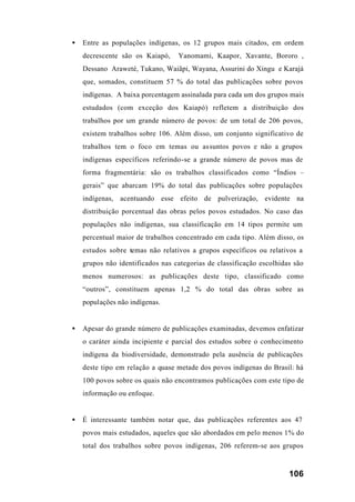 106
• Entre as populações indígenas, os 12 grupos mais citados, em ordem
decrescente são os Kaiapó, Yanomami, Kaapor, Xavante, Bororo ,
Dessano Araweté, Tukano, Waiãpi, Wayana, Assurini do Xingu e Karajá
que, somados, constituem 57 % do total das publicações sobre povos
indígenas. A baixa porcentagem assinalada para cada um dos grupos mais
estudados (com exceção dos Kaiapó) refletem a distribuição dos
trabalhos por um grande número de povos: de um total de 206 povos,
existem trabalhos sobre 106. Além disso, um conjunto significativo de
trabalhos tem o foco em temas ou assuntos povos e não a grupos
indígenas específicos referindo-se a grande número de povos mas de
forma fragmentária: são os trabalhos classificados como “Índios –
gerais” que abarcam 19% do total das publicações sobre populações
indígenas, acentuando esse efeito de pulverização, evidente na
distribuição porcentual das obras pelos povos estudados. No caso das
populações não indígenas, sua classificação em 14 tipos permite um
percentual maior de trabalhos concentrado em cada tipo. Além disso, os
estudos sobre temas não relativos a grupos específicos ou relativos a
grupos não identificados nas categorias de classificação escolhidas são
menos numerosos: as publicações deste tipo, classificado como
“outros”, constituem apenas 1,2 % do total das obras sobre as
populações não indígenas.
• Apesar do grande número de publicações examinadas, devemos enfatizar
o caráter ainda incipiente e parcial dos estudos sobre o conhecimento
indígena da biodiversidade, demonstrado pela ausência de publicações
deste tipo em relação a quase metade dos povos indígenas do Brasil: há
100 povos sobre os quais não encontramos publicações com este tipo de
informação ou enfoque.
• É interessante também notar que, das publicações referentes aos 47
povos mais estudados, aqueles que são abordados em pelo menos 1% do
total dos trabalhos sobre povos indígenas, 206 referem-se aos grupos
 