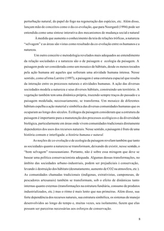 8
perturbação natural, do papel do fogo na regeneração das espécies, etc. Além disso,
lançam mão de conceitos como o da co-evolução, que para Noorgard (1994) pode ser
entendida como uma síntese interativa dos mecanismos de mudança social e natural
À medida que aumenta o conhecimento da teia de relações tróficas, a natureza
“selvagem” e as áreas são vistas como resultado da co-evolução entre os humanos e a
natureza.
Um outro conceito e metodologia revelados mais adequados ao entendimento
da relação sociedades e a natureza são o de paisagem e ecologia da paisagem. A
paisagem pode ser considerada como um mosaico de hábitats, desde os menos tocados
pela ação humana até aqueles que sofreram uma atividade humana intensa. Nesse
sentido, como afirma Larrère (1997), a paisagem é uma estrutura espacial que resulta
da interação entre os processos naturais e atividades humanas. A ação das diversas
sociedades modela a natureza e seus diversos hábitats, construindo um território. A
vegetação também tem uma dinâmica própria, trazendo sempre traços do passado e a
paisagem modelada, necessariamente, se transforma. Um mosaico de diferentes
hábitats espelha a ação material e simbólica das diversas comunidades humanas que os
ocuparam ao longo dos séculos. Ecólogos da paisagem consideram que a estrutura da
paisagem é importante para a manutenção dos processos ecológicos e da diversidade
biológica, particularmente em áreas onde vivem comunidades tradicionais diretamente
dependentes dos usos dos recursos naturais. Nesse sentido, a paisagem é fruto de uma
história comum e interligada: a história humana e natural.
As noções de co-evolução e de ecologia da paisagem revelam também que tanto
as sociedades quanto a natureza se transformam, deixando de existir, nesse sentido, o
“bom selvagem” rousseauniano. Portanto, não é sobre essa miragem que deve se
basear uma política conservacionista adequada. Algumas dessas transformações, no
âmbito das sociedades urbano-industriais, podem ser prejudiciais à conservação,
levando à destruição dos hábitats (desmatamento, aumento de CO2 na atmosfera, etc ).
As comunidades chamadas tradicionais (indígenas, extrativistas, camponesas, de
pescadores artesanais) também se transformam, sob o efeito de dinâmicas tanto
internas quanto externas (transformações na estrutura fundiária, consumo de produtos
industrializados, etc.) mas o ritmo é mais lento que nas primeiras. Além disso, sua
forte dependência dos recursos naturais, sua estrutura simbólica, os sistemas de manejo
desenvolvidos ao longo do tempo e, muitas vezes, seu isolamento, fazem que elas
possam ser parceiras necessárias aos esforços de conservação.
 