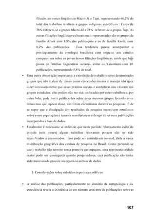 107
filiados ao tronco lingüístico Macro-Jê e Tupi, representando 66,2% do
total dos trabalhos relativos a grupos indígenas específicos : Cerca de
38% referem-se a grupos Macro-Jê e 28% referem-se a grupos Tupi. As
outras filiações lingüístico-culturais mais representadas são os grupos da
família Aruak com 8,9% das publicações e os da família Karib, com
6,2% das publicações. Essa tendência parece acompanhar o
privilegiamento da etnologia brasileira com respeito aos estudos
comparativos sobre os povos dessas filiações lingüísticas, ainda que haja
povos de famílias linguísticas isoladas, como os Yanomami com 18
publicações, representando 5,8% do total.
• Uma outra observação importante: a existência de trabalhos sobre determinados
grupos que não tratam de temas como etnoconhecimento e manejo não quer
dizer necessariamente que essas práticas sociais e simbólicas não existam nos
grupos estudados: elas podem não ter sido enfocadas por estes trabalhos e, por
outro lado, pode haver publicações sobre estes mesmos grupos focando estes
temas mas que, apesar disso, não foram encontradas durante as pesquisas. É de
se supor que a divulgação dos resultados da pesquisa incentivem estudiosos
sobre essas populações e temas a manifestarem o desejo de ter suas publicações
incorporadas à base de dados.
• Finalmente é necessário se enfatizar que neste período relativamente curto do
projeto (seis meses) alguns trabalhos relevantes possam não ter sido
identificados e encontrados. Isso pode ser considerado normal, dada a vasta
distribuição geográfica dos centros de pesquisa no Brasil. Como pretende-se
que o trabalho não termine nessa primeira garimpagem, uma representatividade
maior pode ser conseguida quando pesquisadores, cuja publicação não tenha
sido mencionada procure incorporá-la ao base de dados.
3. Considerações sobre subsídios às políticas públicas
• A análise das publicações, particularmente no domínio da antropologia e da
etnociência revela a existência de um número crescente de publicações sobre as
 