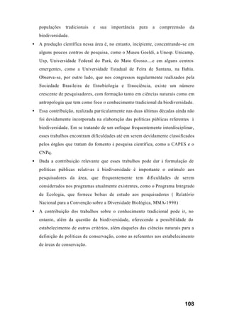 108
populações tradicionais e sua importância para a compreensão da
biodiversidade.
• A produção científica nessa área é, no entanto, incipiente, concentrando-se em
alguns poucos centros de pesquisa, como o Museu Goeldi, a Unesp. Unicamp,
Usp, Universidade Federal do Pará, do Mato Grosso....e em alguns centros
emergentes, como a Universidade Estadual de Feira de Santana, na Bahia.
Observa-se, por outro lado, que nos congressos regularmente realizados pela
Sociedade Brasileira de Etnobiologia e Etnociência, existe um número
crescente de pesquisadores, com formação tanto em ciências naturais como em
antropologia que tem como foco o conhecimento tradicional da biodiversidade.
• Essa contribuição, realizada particularmente nas duas últimas décadas ainda não
foi devidamente incorporada na elaboração das políticas públicas referentes à
biodiversidade. Em se tratando de um enfoque frequentemente interdisciplinar,
esses trabalhos encontram dificuldades até em serem devidamente classificados
pelos órgãos que tratam do fomento à pesquisa científica, como a CAPES e o
CNPq.
• Dada a contribuição relevante que esses trabalhos pode dar à formulação de
políticas públicas relativas à biodiversidade é importante o estímulo aos
pesquisadores da área, que frequentemente tem dificuldades de serem
considerados nos programas atualmente existentes, como o Programa Integrado
de Ecologia, que fornece bolsas de estudo aos pesquisadores ( Relatório
Nacional para a Convenção sobre a Diversidade Biológica, MMA-1998)
• A contribuição dos trabalhos sobre o conhecimento tradicional pode ir, no
entanto, além da questão da biodiversidade, oferecendo a possibilidade do
estabelecimento de outros critérios, além daqueles das ciências naturais para a
definição de políticas de conservação, como as referentes aos estabelecimento
de áreas de conservação.
 