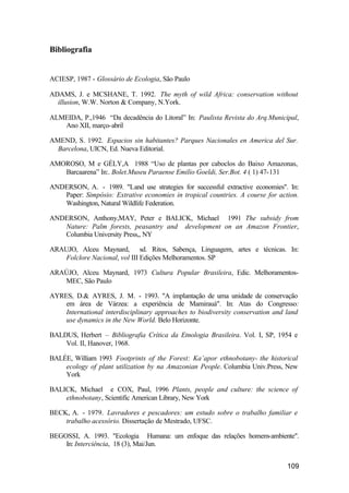109
Bibliografia
ACIESP, 1987 - Glossário de Ecologia, São Paulo
ADAMS, J. e MCSHANE, T. 1992. The myth of wild Africa: conservation without
illusion, W.W. Norton & Company, N.York.
ALMEIDA, P.,1946 “Da decadência do Litoral” In: Paulista Revista do Arq.Municipal,
Ano XII, março-abril
AMEND, S. 1992. Espacios sin habitantes? Parques Nacionales en America del Sur.
Barcelona, UICN, Ed. Nueva Editorial.
AMOROSO, M e GÉLY,A 1988 “Uso de plantas por caboclos do Baixo Amazonas,
Barcaarena” In:. Bolet.Museu Paraense Emilio Goeldi, Ser.Bot. 4 ( 1) 47-131
ANDERSON, A. - 1989. "Land use strategies for successful extractive economies". In:
Paper: Simpósio: Extrative economies in tropical countries. A course for action.
Washington, Natural Wildlife Federation.
ANDERSON, Anthony,MAY, Peter e BALICK, Michael 1991 The subsidy from
Nature: Palm forests, peasantry and development on an Amazon Frontier,
Columbia University Press,, NY
ARAUJO, Alceu Maynard, sd. Ritos, Sabença, Linguagem, artes e técnicas. In:
Folclore Nacional, vol III Edições Melhoramentos. SP
ARAÚJO, Alceu Maynard, 1973 Cultura Popular Brasileira, Edic. Melhoramentos-
MEC, São Paulo
AYRES, D.& AYRES, J. M. - 1993. "A implantação de uma unidade de conservação
em área de Várzea: a experiência de Mamirauá". In: Atas do Congresso:
International interdisciplinary approaches to biodiversity conservation and land
use dynamics in the New World. Belo Horizonte.
BALDUS, Herbert – Bibliografia Crítica da Etnologia Brasileira. Vol. I, SP, 1954 e
Vol. II, Hanover, 1968.
BALÉE, William 1993 Footprints of the Forest: Ka’apor ethnobotany- the historical
ecology of plant utilization by na Amazonian People. Columbia Univ.Press, New
York
BALICK, Michael e COX, Paul, 1996 Plants, people and culture: the science of
ethnobotany, Scientific American Library, New York
BECK, A. - 1979. Lavradores e pescadores: um estudo sobre o trabalho familiar e
trabalho acessório. Dissertação de Mestrado, UFSC.
BEGOSSI, A. 1993. "Ecologia Humana: um enfoque das relações homem-ambiente".
In: Interciência, 18 (3), Mai/Jun.
 