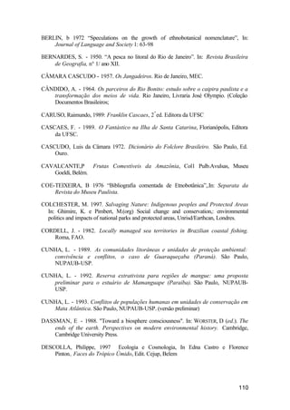 110
BERLIN, b 1972 “Speculations on the growth of ethnobotanical nomenclature”, In:
Journal of Language and Society 1: 63-98
BERNARDES, S. - 1950. “A pesca no litoral do Rio de Janeiro”. In: Revista Brasileira
de Geografia, n° 1/ ano XII.
CÂMARA CASCUDO - 1957. Os Jangadeiros. Rio de Janeiro, MEC.
CÂNDIDO, A. - 1964. Os parceiros do Rio Bonito: estudo sobre o caipira paulista e a
transformação dos meios de vida. Rio Janeiro, Livraria José Olympio. (Coleção
Documentos Brasileiros;
CARUSO, Raimundo, 1989: Franklin Cascaes, 2ª
ed. Editora da UFSC
CASCAES, F. - 1989. O Fantástico na Ilha de Santa Catarina, Florianópolis, Editora
da UFSC.
CASCUDO, Luis da Câmara 1972. Dicionário do Folclore Brasileiro. São Paulo, Ed.
Ouro.
CAVALCANTE,P Frutas Comestíveis da Amazônia, Col1 Pulb.Avulsas, Museu
Goeldi, Belém.
COE-TEIXEIRA, B 1976 “Bibliografia comentada de Etnobotânica”,.In: Separata da
Revista do Museu Paulista.
COLCHESTER, M. 1997. Salvaging Nature: Indigenous peoples and Protected Areas
In: Ghimire, K. e Pimbert, M.(org) Social change and conservation,: environmental
politics and impacts of national parks and protected areas, Unrisd/Earthcan, Londres.
CORDELL, J. - 1982. Locally managed sea territories in Brazilian coastal fishing.
Roma, FAO.
CUNHA, L. - 1989. As comunidades litorâneas e unidades de proteção ambiental:
convivência e conflitos, o caso de Guaraqueçaba (Paraná). São Paulo,
NUPAUB-USP.
CUNHA, L. - 1992. Reserva extrativista para regiões de mangue: uma proposta
preliminar para o estuário de Mamanguape (Paraíba). São Paulo, NUPAUB-
USP.
CUNHA, L. - 1993. Conflitos de populações humanas em unidades de conservação em
Mata Atlântica. São Paulo, NUPAUB-USP. (versão preliminar)
DASSMAN, E - 1988. "Toward a biosphere consciousness". In: WORSTER, D (ed.). The
ends of the earth. Perspectives on modern environmental history. Cambridge,
Cambridge University Press.
DESCOLLA, Philippe, 1997 Ecologia e Cosmologia, In Edna Castro e Florence
Pinton., Faces do Trópico Úmido, Edit. Cejup, Belem
 