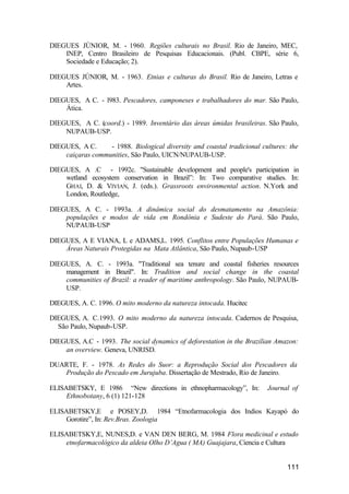111
DIEGUES JÚNIOR, M. - 1960. Regiões culturais no Brasil. Rio de Janeiro, MEC,
INEP, Centro Brasileiro de Pesquisas Educacionais. (Publ. CBPE, série 6,
Sociedade e Educação; 2).
DIEGUES JÚNIOR, M. - 1963. Etnias e culturas do Brasil. Rio de Janeiro, Letras e
Artes.
DIEGUES, A C. - l983. Pescadores, camponeses e trabalhadores do mar. São Paulo,
Ática.
DIEGUES, A C. (coord.) - 1989. Inventário das áreas úmidas brasileiras. São Paulo,
NUPAUB-USP.
DIEGUES, A C. - 1988. Biological diversity and coastal tradicional cultures: the
caiçaras communities, São Paulo, UICN/NUPAUB-USP.
DIEGUES, A .C - 1992c. "Sustainable development and people's participation in
wetland ecosystem conservation in Brazil”: In: Two comparative studies. In:
GHAI, D. & VIVIAN, J. (eds.). Grassroots environmental action. N.York and
London, Routledge,
DIEGUES, A C. - 1993a. A dinâmica social do desmatamento na Amazônia:
populações e modos de vida em Rondônia e Sudeste do Pará. São Paulo,
NUPAUB-USP
DIEGUES, A E VIANA, L e ADAMS,L. 1995. Conflitos entre Populações Humanas e
Áreas Naturais Protegidas na Mata Atlântica, São Paulo, Nupaub-USP
DIEGUES, A. C. - 1993a. "Traditional sea tenure and coastal fisheries resources
management in Brazil". In: Tradition and social change in the coastal
communities of Brazil: a reader of maritime anthropology. São Paulo, NUPAUB-
USP.
DIEGUES, A. C. 1996. O mito moderno da natureza intocada. Hucitec
DIEGUES, A. C.1993. O mito moderno da natureza intocada. Cadernos de Pesquisa,
São Paulo, Nupaub-USP.
DIEGUES, A.C - 1993. The social dynamics of deforestation in the Brazilian Amazon:
an overview. Geneva, UNRISD.
DUARTE, F. - 1978. As Redes do Suor: a Reprodução Social dos Pescadores da
Produção do Pescado em Jurujuba. Dissertação de Mestrado, Rio de Janeiro.
ELISABETSKY, E 1986 “New directions in ethnopharmacology”, In: Journal of
Ethnobotany, 6 (1) 121-128
ELISABETSKY,E e POSEY,D. 1984 “Etnofarmacologia dos Indios Kayapó do
Gorotire”, In: Rev.Bras. Zoologia
ELISABETSKY,E, NUNES,D. e VAN DEN BERG, M. 1984 Flora medicinal e estudo
etnofarmacológico da aldeia Olho D’Agua ( MA) Guajajara, Ciencia e Cultura
 