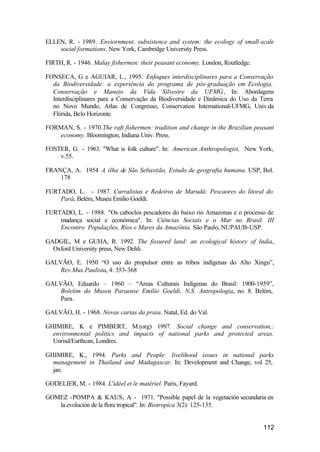 112
ELLEN, R. - 1989. Enviornment, subsistence and system: the ecology of small-scale
social formations. New York, Cambridge University Press.
FIRTH, R. - 1946. Malay fishermen: their peasant economy. London, Routledge.
FONSECA, G e AGUIAR, L., 1995. Enfoques interdisciplinares para a Conservação
da Biodiversidade: a experiência do programa de pós-graduação em Ecologia,
Conservação e Manejo da Vida Silvestre da UFMG, In: Abordagens
Interdisciplinares para a Conservação da Biodiversidade e Dinâmica do Uso da Terra
no Novo Mundo, Atlas de Congresso, Conservation International-UFMG, Univ.da
Flórida, Belo Horizonte.
FORMAN, S. - 1970.The raft fishermen: tradition and change in the Brazilian peasant
economy. Bloomington, Indiana Univ. Press.
FOSTER, G. - 1963. "What is folk culture". In: American Anthropologist, New York,
v.55.
FRANÇA, A. 1954 A ilha de São Sebastião, Estudo de geografia humana. USP, Bol.
178
FURTADO, L. - 1987. Curralistas e Redeiros de Marudá: Pescaores do litoral do
Pará. Belém, Museu Emilio Goeldi.
FURTADO, L. - 1988. "Os caboclos pescadores do baixo rio Amazonas e o processo de
mudança social e econômica". In: Ciências Sociais e o Mar no Brasil. III
Encontro Populações, Rios e Mares da Amazônia. São Paulo, NUPAUB-USP.
GADGIL, M e GUHA, R. 1992. The fissured land: an ecological history of India,
Oxford University press, New Dehli.
GALVÃO, E. 1950 “O uso do propulsor entre as tribos indígenas do Alto Xingu”,
Rev.Mus.Paulista, 4: 353-368
GALVÃO, Eduardo – 1960 – “Areas Culturais Indígenas do Brasil: 1900-1959”,
Boletim do Museu Paraense Emílio Goeldi, N.S. Antropologia, no. 8. Belém,
Para.
GALVÃO, H. - 1968. Novas cartas da praia. Natal, Ed. do Val.
GHIMIRE, K e PIMBERT, M.(org) 1997. Social change and conservation,:
environmental politics and impacts of national parks and protected areas.
Unrisd/Earthcan, Londres.
GHIMIRE, K., 1994. Parks and People: livelihood issues in national parks
management in Thailand and Madagascar. In: Development and Change, vol 25,
jan.
GODELIER, M. - 1984. L'idéel et le matériel. Paris, Fayard.
GOMEZ -POMPA & KAUS, A. - 1971. "Possible papel de la vegetación secundaria en
la evolución de la flora tropical". In: Biotropica 3(2): 125-135.
 