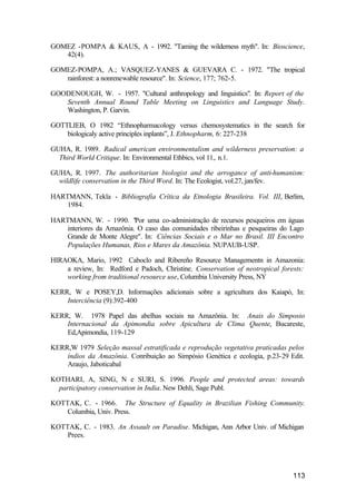 113
GOMEZ -POMPA & KAUS, A. - 1992. "Taming the wilderness myth". In: Bioscience,
42(4).
GOMEZ-POMPA, A.; VASQUEZ-YANES & GUEVARA C. - 1972. "The tropical
rainforest: a nonrenewable resource". In: Science, 177; 762-5.
GOODENOUGH, W. - 1957. "Cultural anthropology and linguistics". In: Report of the
Seventh Annual Round Table Meeting on Linguistics and Language Study.
Washington, P. Garvin.
GOTTLIEB, O 1982 “Ethnopharmacology versus chemosystematics in the search for
biologicaly active principles inplants”, J. Ethnopharm, 6: 227-238
GUHA, R. 1989. Radical american environmentalism and wilderness preservation: a
Third World Critique. In: Environmental Ethbics, vol 11,. n.1.
GUHA, R. 1997. The authoritarian biologist and the arrogance of anti-humanism:
wildlife conservation in the Third Word. In: The Ecologist, vol.27, jan/fev.
HARTMANN, Tekla - Bibliografia Crítica da Etnologia Brasileira. Vol. III, Berlim,
1984.
HARTMANN, W. - 1990. "Por uma co-administração de recursos pesqueiros em águas
interiores da Amazônia. O caso das comunidades ribeirinhas e pesqueiras do Lago
Grande de Monte Alegre". In: Ciências Sociais e o Mar no Brasil. III Encontro
Populações Humanas, Rios e Mares da Amazônia. NUPAUB-USP.
HIRAOKA, Mario, 1992 Caboclo and Ribereño Resource Managementn in Amazonia:
a review, In: Redford e Padoch, Christine, Conservation of neotropical forests:
working from traditional resource use, Columbia University Press, NY
KERR, W e POSEY,D. Informações adicionais sobre a agricultura dos Kaiapó, In:
Interciência (9):392-400
KERR, W. 1978 Papel das abelhas sociais na Amazônia. In: Anais do Simposio
Internacional da Apimondia sobre Apicultura de Clima Quente, Bucareste,
Ed,Apimondia, 119-129
KERR,W 1979 Seleção massal estratificada e reprodução vegetativa praticadas pelos
índios da Amazônia. Conribuição ao Simpósio Genética e ecologia, p.23-29 Edit.
Araujo, Jaboticabal
KOTHARI, A, SING, N e SURI, S. 1996. People and protected areas: towards
participatory conservation in India. New Dehli, Sage Publ.
KOTTAK, C. - 1966. The Structure of Equality in Brazilian Fishing Community.
Columbia, Univ. Press.
KOTTAK, C. - 1983. An Assault on Paradise. Michigan, Ann Arbor Univ. of Michigan
Prees.
 