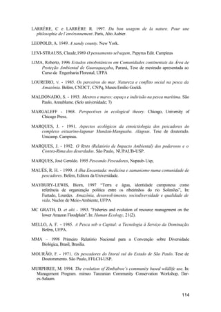 114
LARRÈRE, C e LARRÈRE R. 1997. Du bon usagem de la nature. Pour une
philosophie de l’environnement. Paris, Alto Aubier.
LEOPOLD, A. 1949. A sandy county. New York.
LEVI-STRAUSS, Claude,1989 O pensamento selvagem, Papyrus Edit. Campinas
LIMA, Roberto, 1996 Estudos etnobotânicos em Comunidades continentais da Área de
Proteção Ambiental de Guaraqueçaba, Paraná, Tese de mestrado apresentada ao
Curso de Engenharia Florestal, UFPA
LOUREIRO, V. - 1985. Os parceiros do mar. Natureza e conflito social na pesca da
Amazônia. Belém, CNDCT, CNPq, Museu Emílio Goeldi.
MALDONADO, S. - 1993. Mestres e mares: espaço e indivisão na pesca marítima. São
Paulo, Annablume. (Selo universidade; 7)
MARGALEFF - 1968. Perspectives in ecological theory. Chicago, University of
Chicago Press.
MARQUES, J. - 1991. Aspectos ecológicos da etnoictiologia dos pescadores do
complexo estuarino-lagunar Mundaú-Manguaba. Alagoas. Tese de doutorado.
Unicamp. Campinas.
MARQUES, J. - 1992. O RIMA (Relatório de Impacto Ambiental) dos poderosos e o
Contra-Rima dos deserdados. São Paulo, NUPAUB-USP.
MARQUES, José Geraldo. 1995 Pescando Pescadores, Nupaub-Usp,
MAUÉS, R. H. - 1990. A ilha Encantada: medicina e xamanismo numa comunidade de
pescadores. Belém, Editora da Universidade.
MAYBURY-LEWIS, Biorn, 1997 “Terra e água, identidade camponesa como
referência de organização política entre os ribeirinhos do rio Solimões”, In:
Furtado, Lourdes. Amazônia, desenvolvimento, sociodiversidade e qualidade de
vida, Nucleo de Meio-Ambiente, UFPA
MC GRATH, D. et alii - 1993. "Fisheries and evolution of resource management on the
lower Amazon Floodplain". In: Human Ecology, 21(2).
MELLO, A. F. - 1985. A Pesca sob o Capital: a Tecnologia à Serviço da Dominação.
Belém, UFPA.
MMA – 1998 Primeiro Relatório Nacional para a Convenção sobre Diversidade
Biológica, Brasil, Brasilia.
MOURÃO, F. - 1971. Os pescadores do litoral sul do Estado de São Paulo. Tese de
Doutoramento. São Paulo, FFLCH-USP.
MURPHREE, M. 1994. The evolution of Zimbabwe’s community based wildlife use. In:
Management Program. mimeo Tanzanian Community Conservation Workshop, Dar-
es-Salaam.
 