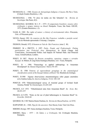115
MUSSOLINI, G. - 1980. Ensaios de Antropologia Indígena e Caiçara. RJ, Paz e Terra.
(Coleção Estudos Brasileiros, v.38).
MUSSOLINI,G. - 1946. "O cêrco da tainha em São Sebastião". In: Revista de
Sociologia, São Paulo, 8(3).
MUSSOLINI,G. QUEIROZ, M. I. P. - 1973. O campesinato brasileiro: ensaios sobre
civilização e grupos rústicos no Brasil. Petrópolis: Vozes; São Paulo: EDUSP,
1973. (Estudos Brasileiros; v.3).
NASH, R. 1989. The rights of nature: a history of environmental ethics. Wisconsin,
Univ. of Wisconsin press.
NEVES, Zanoni, 1991 Os remeiros do Rio São Francisco: trabalho e posição social.
Tese de Mestrado apresentada à Unicamp., Campinas.
PIERSON, Donald, 1972. O homem no Vale do São Francisco, tomo 2. RJ,
PIMBERT. M e PRETTY, J. 1997. Parks, People and Professionals: Putting
participation into Protected Area Management. In: Social Change And
Conservation,: Environmental Politics And Impacts Of National Parks And Protected
Areas, Unrisd/Earthcan, Londres.
POSEY, D 1987.. Manejo da floresta secundária, capoeiras, campos e cerrados
Kayapó. In: Ribeiro, B. (org) Suma Etnológica Brasileira, vol.1. Vozes, Petrópolis.
POSEY, D. - 1984. "Etnoecology as applied anthropology in Amazonian
Development". In: Human Organization 43(21): 95-107.
POSEY, D. 1980 Patterns of superordinate groupings in the entomological
classification system of the Kayapó Indians of Brazil. Ver. Brasileira de Zoologia.
POSEY, D.1980 Algunas observaciones etnoentomologicas sobre grupos amerindios
en la América Latina, In: America Indigena, 15 (1): 105-120
POSEY,D. 1978 “Ethnoentomological survey of Amerind groups of lowland South
America, Florida” In: Entomologist, 61;225-229
PRANCE, G.T 1972 “Ethnobotanical notes from Amazonian Brazil”, In: Econ. Bot.
26:221-237
PRANCE, G.T.1970 “Notes on the use of plant hallucinogens in Amaonian Brazil” In:.
Econ.Bot. 24:62-68
QUEIROZ, M, I 1967 Bairros Rurais Paulistas, In: Revista do MuseuPaulista, vol XVII,
RAPPAPORT, R. - 1968. Pigs for the ancestors. New Haven, Conn: Yale Univ.Press.
RIBEIRO, B.(org), 1987. Suma etnológica brasileira, Vozes, Petrópolis.
RIBEIRO, Darcy – 1977 – Os Índios e a Civilização. Ed. Civilização Brasileira,
Petrópolis.
 