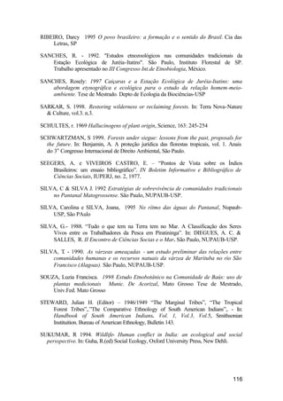 116
RIBEIRO, Darcy 1995 O povo brasileiro: a formação e o sentido do Brasil. Cia das
Letras, SP
SANCHES, R. - 1992. "Estudos etnozoológicos nas comunidades tradicionais da
Estação Ecológica de Juréia-Itatins". São Paulo, Instituto Florestal de SP.
Trabalho apresentado no III Congresso Int.de Etnobiologia, México.
SANCHES, Rosely: 1997 Caiçaras e a Estação Ecológica de Juréia-Itatins: uma
abordagem etynográfica e ecológica para o estudo da relação homem-meio-
ambiente. Tese de Mestrado. Depto de Ecologia da Biociências-USP
SARKAR, S. 1998. Restoring wilderness or reclaiming forests. In: Terra Nova-Nature
& Culture, vol.3. n.3.
SCHULTES, r. 1969 Hallucinogens of plant origin, Science, 163: 245-254
SCHWARTZMAN, S 1999. Forests under siegue: lessons from the past, proposals for
the future. In: Benjamin, A. A proteção jurídica das florestas tropicais, vol. 1. Anais
do 3o
Congresso Internacional de Direito Ambiental, São Paulo.
SEEGERS, A. e VIVEIROS CASTRO, E. – “Pontos de Vista sobre os Índios
Brasileiros: um ensaio bibliográfico”. IN Boletim Informativo e Bibliográfico de
Ciências Sociais, IUPERJ, no. 2, 1977.
SILVA, C & SILVA J. 1992 Estratégias de sobrevivência de comunidades tradicionais
no Pantanal Matogrossense. São Paulo, NUPAUB-USP.
SILVA, Carolina e SILVA, Joana, 1995 No rítmo das águas do Pantanal, Nupaub-
USP, São PAulo
SILVA, G.- 1988. “Tudo o que tem na Terra tem no Mar. A Classificação dos Seres
Vivos entre os Trabalhadores da Pesca em Piratininga”. In: DIEGUES, A. C. &
SALLES, R. II Encontro de Ciências Socias e o Mar. São Paulo, NUPAUB-USP.
SILVA, T. - 1990. As várzeas ameaçadas - um estudo preliminar das relações entre
comunidades humanas e os recursos natuais da várzea de Marituba no rio São
Francisco (Alagoas). São Paulo, NUPAUB-USP.
SOUZA, Luzia Francisca. 1998 Estudo Etnobotânico na Comunidade de Baús: uso de
plantas medicionais Munic. De Acorizal, Mato Grosso Tese de Mestrado,
Univ.Fed. Mato Grosso
STEWARD, Julian H. (Editor) – 1946/1949 “The Marginal Tribes”, “The Tropical
Forest Tribes”,.”The Comparative Ethnology of South American Indians”,. - In:
Handbook of South American Indians. Vol. 1, Vol.3, Vol.5, Smithsonian
Instituition. Bureau of American Ethnology, Bulletin 143.
SUKUMAR, R 1994. Wildlife- Human conflict in India: an ecological and social
persspective. In: Guha, R.(ed) Social Ecology, Oxford University Press, New Dehli.
 