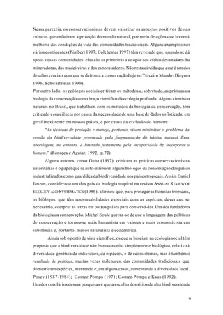 9
Nessa parceria, os conservacionistas devem valorizar os aspectos positivos dessas
culturas que enfatizam a proteção do mundo natural, por meio de ações que levem à
melhoria das condições de vida das comunidades tradicionais. Alguns exemplos nos
vários continentes (Pimbert 1997; Colchester 1997) têm revelado que, quando se dá
apoio a essas comunidades, elas são as primeiras a se opor aos efeitosdevastadoresdas
mineradoras, das madeireiras e dos especuladores. Não resta dúvida que esse é um dos
desafios cruciais com que se defronta a conservação hoje no Terceiro Mundo (Diegues
1996; Schwartzman 1999).
Por outro lado, os ecólogos sociais criticam os métodos e, sobretudo, as práticas da
biologia da conservação como braço científico da ecologia profunda. Alguns cientistas
naturais no Brasil, que trabalham com os métodos da biologia da conservação, têm
criticado essa ciência por causa da necessidade de uma base de dados sofisticada, em
geral inexistente em nossos países, e por causa da exclusão do homem:
“As técnicas de proteção e manejo, portanto, visam minimizar o problema da
erosão da biodiversidade provocada pela fragmentação do hábitat natural. Essa
abordagem, no entanto, é limitada justamente pela incapacidade de incorporar o
homem.” (Fonseca e Aguiar, 1992, p.72)
Alguns autores, como Guha (1997), criticam as práticas conservacionistas
autoritárias e o papel que se auto-atribuem alguns biólogos da conservação dos países
industrializados como guardiães da biodiversidade nos países tropicais. Assim Daniel
Janzen, considerado um dos pais da biologia tropical na revista ANNUAL REVIEW OF
ECOLOGY AND SYSTEMATICS (1986), afirmou que, para protegeras florestas tropicais,
os biólogos, que têm responsabilidades especiais com as espécies, deveriam, se
necessário, comprar as terras em outros países para conservá-las. Um dos fundadores
da biologia da conservação, Michel Soulé queixa-se de que a linguagem das políticas
de conservação e tornou-se mais humanista em valores e mais economicista em
substância e, portanto, menos naturalista e ecocêntrica.
Ainda sob o ponto de vista científico, os que se baseiam na ecologia social têm
proposto que a biodiversidade não é um conceito simplesmente biológico, relativo à
diversidade genética de indivíduos, de espécies, e de ecossistemas, mas é também o
resultado de práticas, muitas vezes milenares, das comunidades tradicionais que
domesticam espécies, mantendo e, em alguns casos, aumentando a diversidade local.
Posey (1987-1984); Gomez-Pompa (1971; Gomez-Pompa e Kaus (1992).
Um dos corolários dessas pesquisas é que a escolha dos sítios de alta biodiversidade
 