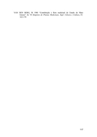 117
VAN DEN BERG, M 1980 “Contribuição à flora medicinal do Estado do Mato
Grosso”. In: VI Simpósio de Plantas Medicinais, Supl. Ciência e Cultura, 33:
163-170
 