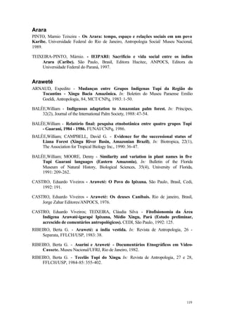 119
Arara
PINTO, Marnio Teixeira - Os Arara: tempo, espaço e relações sociais em um povo
Karibe. Universidade Federal do Rio de Janeiro, Antropologia Social/ Museu Nacional,
1989.
TEIXEIRA-PINTO, Márnio. - IEIPARI: Sacrifício e vida social entre os índios
Arara (Caribe). São Paulo, Brasil, Editora Hucitec, ANPOCS, Editora da
Universidade Federal do Paraná, 1997.
Araweté
ARNAUD, Expedito - Mudanças entre Grupos Indígenas Tupí da Região do
Tocantins - Xingu Bacia Amazônica. In: Boletim do Museu Paraense Emílio
Goeldi, Antropologia, 84, MCT/CNPq, 1983: 1-50.
BALÉE,William - Indigenous adaptation to Amazonian palm forest. In: Principes,
32(2), Journal of the International Palm Society, 1988: 47-54.
BALÉE,William - Relatório final: pesquisa etnobotânica entre quatro grupos Tupi
- Guarani, 1984 - 1986. FUNAI/CNPq, 1986.
BALÉE,William; CAMPBELL, David G. - Evidence for the successional status of
Liana Forest (Xingu River Basin, Amazonian Brazil), In: Biotropica, 22(1),
The Association for Tropical Biology Inc., 1990: 36-47.
BALÉE,William; MOORE, Denny - Similarity and variation in plant names in five
Tupi Guarani languages (Eastern Amazonia), In: Bulletin of the Florida
Museum of Natural History, Biological Sciences, 35(4), University of Florida,
1991: 209-262.
CASTRO, Eduardo Viveiros - Araweté: O Povo do Ipixuna. São Paulo, Brasil, Cedi,
1992: 191.
CASTRO, Eduardo Viveiros - Araweté: Os deuses Canibais. Rio de janeiro, Brasil,
Jorge Zahar Editores/ANPOCS, 1976.
CASTRO, Eduardo Viveiros; TEIXEIRA, Cláudia Silva - Fitofisionomia da Área
Indígena Arawaté-igarapé Ipixuna, Médio Xingu, Pará (Estudo preliminar,
acrescido de comentários antropológicos). CEDI, São Paulo, 1992: 125.
RIBEIRO, Berta G. - Araweté: a índia vestida. In: Revista de Antropologia, 26 -
Separata, FFLCH/USP, 1983: 38.
RIBEIRO, Berta G. - Asuriní e Araweté - Documentários Etnográficos em Vídeo-
Cassete. Museu Nacional/UFRJ, Rio de Janeiro, 1982.
RIBEIRO, Berta G. - Tecelãs Tupi do Xingu. In: Revista de Antropologia, 27 e 28,
FFLCH/USP, 1984-85: 355-402.
 
