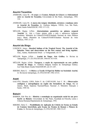 120
Asurini Tocantins
ANDRADE, Lúcia M. - O corpo e o Cosmos. Relação de Gênero e o Sobrenatural
entre os Asuriní do Tocantins. Universidade de São Paulo, Antropologia, 1992:
310.
ANDRADE, Lúcia M.- A marca dos tempos: identidade, estrutura e mudança entre
os Assuriní do Tocantins. In: Grafismo Indígena. VIDAL, Lux, São Paulo,
Brasil, Studio Nobel/EDUSP, 1992: 117-132.
MÜLLER, Regina A.Polo- Abstracionismo geométrico na pintura corporal
Assurini. In: Arte e Corpo: pintura sobre a pele e adornosvos indígenas
brasileiros. Ministério da Cultura/FUNARTE/Instituto Nacional de Artes Plásticas
(org.), Brasil, Ministério da Cultura/FUNARTE/Instituto Nacional de Artes
Plásticas, 1985: 21-25.
Asurini do Xingu
LUKESCH, Anton - Bearded Indians of the Tropical Forest: The Assuríni of the
Ipiaçaba. Notes and observations on the first contact and living together.
Graz,, Austria, Akademische Druck – u. Verlagsanstalt, s/d: 133.
MÜLLER, Regina A.Polo - Asurini do Xingu: Arte Gráfica. In: Revista de
Antropologia, 27 e 28, FFLCH/USP, 1984-85: 415-438.
MÜLLER, Regina A.Polo- Tayngava, a noção de representação na arte gráfica
Assurini do Xingu. In: Grafismo Indígena: Estudos da Antropologia Estética.
Lux Vidal, Brasil, Estudio Nobel/EDUSP, s/d: 231-247.
RIBEIRO, Berta G. - A Oleira e a Tecelã: O Papel da Mulher na Sociedade Asurini.
In: Revista de Antropologia, 25, FFLCH/USP, 1982: 25-61.
Aweti
GALVÃO, Eduardo; LIMA, Pedro E. de; CARVALHO, José C. M. - Observações
zoológicas e antropológicas na região dos formadores do Xingu. Rio de
Janeiro, Brasil, Imprensa Nacional/Museu Nacional ,5; Ministério Educação e
Saúde, 1949: 46.
Bakairi
BARROS, Edir Pina de - História e cosmologia na organização social de um povo
Karíb: os Bakairí. Universidade de São Paulo, Faculdade de Filosofia, Letras e
Ciências Humanas/Departamento de Antropologia, 1992.
RIBEIRO, Berta G. - Possibilidades de Aplicação do Critério de Forma no Estudo
de Contatos Intertribais, pelo Exame da Técnica de Remate e Pintura de
Cestos. In: Revista de Antropologia, 23, FFLCH/USP, 1980: 31-67.
 