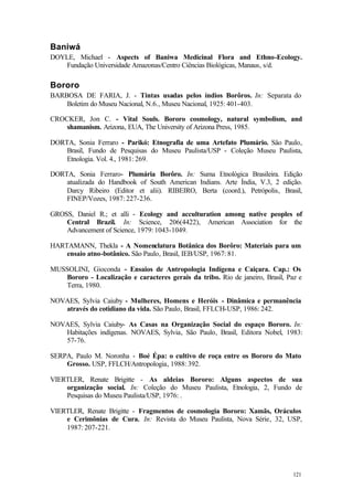 121
Baniwá
DOYLE, Michael - Aspects of Baniwa Medicinal Flora and Ethno-Ecology.
Fundação Universidade Amazonas/Centro Ciências Biológicas, Manaus, s/d.
Bororo
BARBOSA DE FARIA, J. - Tintas usadas pelos índios Borôros. In: Separata do
Boletim do Museu Nacional, N.6., Museu Nacional, 1925: 401-403.
CROCKER, Jon C. - Vital Souls. Bororo cosmology, natural symbolism, and
shamanism. Arizona, EUA, The University of Arizona Press, 1985.
DORTA, Sonia Ferraro - Parikó: Etnografia de uma Artefato Plumário. Sâo Paulo,
Brasil, Fundo de Pesquisas do Museu Paulista/USP - Coleção Museu Paulista,
Etnologia. Vol. 4., 1981: 269.
DORTA, Sonia Ferraro- Plumária Borôro. In: Suma Etnológica Brasileira. Edição
atualizada do Handbook of South American Indians. Arte Índia, V.3, 2 edição.
Darcy Ribeiro (Editor et alii). RIBEIRO, Berta (coord.), Petrópolis, Brasil,
FINEP/Vozes, 1987: 227-236.
GROSS, Daniel R.; et alli - Ecology and acculturation among native peoples of
Central Brazil. In: Science, 206(4422), American Association for the
Advancement of Science, 1979: 1043-1049.
HARTAMANN, Thekla - A Nomenclatura Botânica dos Borôro: Materiais para um
ensaio atno-botânico. São Paulo, Brasil, IEB/USP, 1967: 81.
MUSSOLINI, Gioconda - Ensaios de Antropologia Indígena e Caiçara. Cap.: Os
Bororo - Localização e caracteres gerais da tribo. Rio de janeiro, Brasil, Paz e
Terra, 1980.
NOVAES, Sylvia Caiuby - Mulheres, Homens e Heróis - Dinâmica e permanência
através do cotidiano da vida. São Paulo, Brasil, FFLCH-USP, 1986: 242.
NOVAES, Sylvia Caiuby- As Casas na Organização Social do espaço Bororo. In:
Habitações indígenas. NOVAES, Sylvia, São Paulo, Brasil, Editora Nobel, 1983:
57-76.
SERPA, Paulo M. Noronha - Boé Épa: o cultivo de roça entre os Bororo do Mato
Grosso. USP, FFLCH/Antropologia, 1988: 392.
VIERTLER, Renate Brigitte - As aldeias Bororo: Alguns aspectos de sua
organização social. In: Coleção do Museu Paulista, Etnologia, 2, Fundo de
Pesquisas do Museu Paulista/USP, 1976: .
VIERTLER, Renate Brigitte - Fragmentos de cosmologia Bororo: Xamãs, Oráculos
e Cerimônias de Cura. In: Revista do Museu Paulista, Nova Série, 32, USP,
1987: 207-221.
 