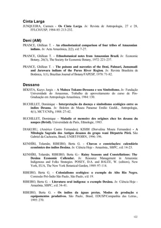 122
Cinta Larga
JUNQUEIRA, Carmen - Os Cinta Larga. In: Revista de Antropologia, 27 e 28,
FFLCH/USP, 1984-85: 213-232.
Deni (AM)
PRANCE, Ghillean T. - An ethnobotanical comparison of four tribes of Amazonian
indians. In: Acta Amazônica, 2(2), s/d: 7-27.
PRANCE, Ghillean T. - Ethnobotanical notes from Amazonian Brazil. In: Economic
Botany, 26(3), The Society for Economic Botany, 1972: 221-237.
PRANCE, Ghillean T. - The poisons and narcotics of the Deni, Palmari, Jamamadi
and Jarawara indians of the Purus River Region. In: Revista Brasileira de
Botânica, 1(1), Brazilian Journal of Botany/FAPESP, 1978: 71-82.
Dessano
BÉKSTA, Kazys Jurgis - A Maloca Tukano-Dessana e seu Simbolismo. In: Fundação
Universidade do Amazonas, Trabalho de aproveitamento do curso de Pós-
Graduação em Antropologia Amazônica, 1984: 130.
BUCHILLET, Dominique - Interpretação da doença e simbolismo ecológico entre os
índios Desana. In: Boletim do Museu Paraense Emílio Goeldi., Antropologia,
4(1), MCT/CNPq, 1988: 27-42.
BUCHILLET, Dominique - Maladie et memoire des origines chez les desana du
uaupes (Brésil). Universidade de Paris, Ethnologie, 1983.
DIAKURU, (Américo Castro Fernandes); KISIBI (Dorvalina Moura Fernandes) - A
Mitologia Sagrada dos Antigos desanos do grupo wani Dirputrio Pôrã. São
Gabriel da Cachoeira, Brasil, UNIRT/FOIRN, 1996: 196.
KENHÍRI, Tolamãn; RIBEIRO, Berta G. - Chuvas e constelações: calendário
econômico dos índios Desâna. In: Ciência Hoje - Amazônia., SBPC, s/d: 14-23.
KENHÍRI, Tolamãn; RIBEIRO, Berta G.- Rainy Seasons and Constellations: The
Desâna Economic Callendar. In: Resource Management in Amazonia:
Indigenous and Folks Strategies. POSEY, D.A. and BALÉE, W. (editors), New
York, EUA, The New York Botanical Garden, 1989: 97-114.
RIBEIRO, Berta G. - Colonialismo ecológico: o exemplo do Alto Rio Negro.
Comissão Pró-Índio São Paulo, São Paulo, s/d: 19.
RIBEIRO, Berta G. - Literatura oral indígena: o exemplo Desâna. In: Ciência Hoje -
Amazônia, SBPC, s/d: 34-41.
RIBEIRO, Berta G. - Os índios da águas pretas. Modos de produção e
equipamentos produtivos. São Paulo, Brasil, EDUSP/Companhia das Letras.,
1995: 270.
 