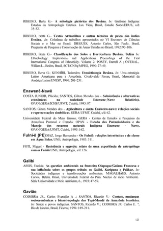 123
RIBEIRO, Berta G.- A mitologia pictórica dos Desâna. In: Grafismo Indígena:
Estudos da Antropologia Estética. Lux Vidal, Brasil, Estudio Nobel/EDUS, s/d:
35-52.
RIBEIRO, Berta G.- Cestos Armadilhas e outras técnicas de pesca dos índios
Desâna. In: Coletânea de trabalhos apresentados no VI Encontro de Ciências
Sociais e o Mar no Brasil. DIEGUES, Antonio Carlos, São Paulo, Brasil,
Programa de Pesquisa e Conservação de Áreas Úmidas no Brasil, 1992: 93-106.
RIBEIRO, Berta G.- Classificação dos Solos e Horticultura Desâna. Belém In:
Ethnobiology: Implications and Applications Proceedings of the First
International Congress of Ethnobioly. Volume 2. POSEY, Darrell A ; OVERAL,
William L., Belém, Brasil, SCT/CNPq/MPEG, 1990: 27-49.
RIBEIRO, Berta G.; KENHÍRI, Tolamãm- Etnoictiologia Desâna. In: Uma estratégia
Latino Americana para a Amazônia. Crodovaldo Pavan, Brasil, Memorial da
América Latina/UNESP, 1996: 201-231.
Enawenê-Nawê
COSTA JUNIOR, Plácido; SANTOS, Gilton Mendes dos - Subsistência e alternativas
econômicas na sociedade Enawene-Nawe Relatório).
OPAN,GERA/ICHS/UFMT, Cuiabá, 1995: 87.
SANTOS, Gilton Mendes dos - Agricultura e coleta Enawenw-nawe: relações sociais
e representações simbólicas. GERA-UFMT, Cuiabá, s/d: 62.
Universidade Federal do Mato Grosso; GERA - Centro de Estudos e Pesquisas da
Amazônia Pantanal e Cerrado; OPAN - Estudo das Potencialidades e do
Manejo dos recursos naturais Indígena Enawene - Nawe.
OPAN/GERA/UFMT, Cuiabá, 1995: 162.
Fulni-ô (PE)DIAZ, Jorge Hernandez - Os Fulniô: relações interétnicas e de classe
em Água Belas. UNB, Antropologia, 1983: 311.
FOTI, Miguel - Resistência e segredo: relato de uma experiência de antropólogo
com os Fulniô UNB, Antropologia, s/d: 126.
Galibi
ASSIS, Eneida- As questões ambientais na fronteira Oiapoque/Guiana Francesa e
sua influência sobre os grupos tribais: os Galibi, Karipuna e Palikur. In:
Sociedades indígenas e transformações ambientais. MAGALHÃES, Antonio
Carlos, Belém, Brasil, Universidade Federal do Pará. Núcleo de meio Ambiente.
Série Universidade e Meio Ambiente, 6., 1993: 47-59.
Gavião
COIMBRA JR., Carlos Everaldo A .; SANTOS, Ricardo V.- Contato, mudanças
socioeconômicas e bioantropologia das Tupí-Mondé da Amazônia brasileira.
In: Saúde e povos indígenas. SANTOS, Ricardo V.; COIMBRA JR. Carlos E. ª,
Rio de Janeiro, Brasil, Fiocruz, 1994: 189-211.
 