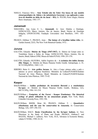 125
NOELLI, Francisco Silva - Sem Tekohá não há Tekó: Em busca de um modelo
etnoarqueológico da Aldeia e da subsistência Gurarani e sua aplicação a uma
área de domínio no delta do rio Jacuí – RS). In: PUCRS, Porto Alegre, História
Ibero-Americana, 1983: 377.
Jamamadi
NOGUEIRA, Ana Luiza E. L.- Jamamadi. In: Acre: História e Etnologia.
GONÇALVES, Marco Antonio, Rio de Janeiro, Brasil, Núcleo de Etnologia
Indígena, LPS/IFCS/UFRJ, Fundação Univesitário José Bonifácio, 1991: 183-
189.
PRANCE, Ghillean T.; PRANCE, Anne - The botany of a brazilian indian tribe. In:
Garden Journal, 22(5), The New York Botanical Garden, 1972: .
Juruna
GALVÃO, Eduardo- Diários do Xingu (1947-1967). In: Diários de Campo entre os
Tenetehara, Kaioá e Índios do Xingu. GONÇALVES, Marco Antonio, Rio de
Janeiro, Brasil, Editora UFRJ, Museu do Índio/FUNAI, 1996: 251-370.
GALVÃO, Eduardo; OLIVEIRA, Adélia Engrácia de - A cerâmica dos índios Juruna
(Rio Xingu). In: Boletim do Museu Paraense Emílio Goeldi, Antropologia, n. 41,
SCT/CNPq/MPEG, 1969: 1-23.
RIBEIRO, Berta G.- Arte gráfica Juruna. In: Arte e Corpo: pintura sobre a pele e
adornos se povos indígenas brasileiros. Ministério da Cultura/FUNARTE/Instituto
Nacional de Artes Plásticas, Brasil, Ministério da Cultura/FUNARTE/Instituto
Nacional de Artes Plásticas, 1985: 75-82.
Kaapor
BALÉE,William - Análise preliminar do inventário florestal e a etnobotânica
Ka´apor, In: Boletim do Museu Paraense Emílio Goeldi., Botânica, 2(2),
MCT/CNPq, 1986: 141-218.
BALÉE,William - Footprints of the Forest - Kaapor Etnobotany: The historical
ecology of plants utilization by an amazoniam people. New York, Brasil,
Columbie UniversityPress, 1993: 396.
BALÉE,William; BOOM, Brian M.; PRANCE, Ghillean T. - Quantitative
ethnobotany and the case for conservation in Amazonia. In: Conservation
Biology, 1(4), 1897: 296-310.
BALÉE,William; DALY- Resin Classification by the Ka'apor Indians. In: New
Directions in the Study of Plants and People. PRANCE, Ghillean.T. and
BALICK, Michael J. (editors), New York, EUA, Advances in Economic Botany,
volume 8/ NYBG, 1990: 24-34.
 