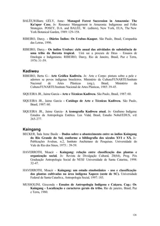 126
BALÉE,William; GÉLY, Anne- Managed Forest Succession in Amazonia: The
Ka'apor Case. In: Resource Management in Amazonia: Indigenous and Folks
Strategies. POSEY, D.A. and BALÉE, W. (editors), New York, EUA, The New
York Botanical Garden, 1989: 129-158.
RIBEIRO, Darcy. - Diários Índios: Os Urubus-Kaapor. São Paulo, Brasil, Companhia
das Letras, 1996.
RIBEIRO, Darcy.- Os índios Urubus: ciclo anual das atividades de subsistência de
uma tribo da floresta tropical. Uirá sai a procura de Deus – Ensaios de
Etnologia e Indigenismo. RIBEIRO, Darcy, Rio de Janeiro, Brasil, Paz e Terra,
1976: 31-59.
Kadiweu
RIBEIRO, Berta G.- Arte Gráfica Kadiwéu. In: Arte e Corpo: pintura sobre a pele e
adornos se povos indígenas brasileiros. Ministério da Cultura/FUNARTE/Instituto
Nacional de Artes Plásticas (org.), Brasil, Ministério da
Cultura/FUNARTE/Instituto Nacional de Artes Plásticas, 1985: 39-45.
SIQUEIRA JR., Jaime Garcia - Arte e Técnicas Kadiweu. São Paulo, Brasil, 1987: 60.
SIQUEIRA JR., Jaime Garcia - Catálogo de Arte e Técnicas Kadiweu. São Paulo,
Brasil, 1987: 60.
SIQUEIRA JR., Jaime Garcia- A iconografia Kadiweu atual. In: Grafismo Indígena:
Estudos da Antropologia Estética. Lux Vidal, Brasil, Estudio Nobel/EDUS, s/d:
265-277.
Kaingang
BECKER, Ítala Irene Basile - Dados sobre o abastecimento entre os índios Kaingang
do Rio Grande do Sul, conforme a bibliografia dos séculos XVI e XX. In:
Publicações Avulsas, n.2, Instituto Anchietano de Pesquisas. Universidade do
Vale do Rio dos Sinos, 1975: : 39-59.
HAVERROTH, Moacir - Kaingang: relação entre classificação das plantas e
organização social. In: Revista de Divulgação Cultural, 20(64), Prog. Pós
Graduação Antropologia Social do NESI/ Universidade de Santa Catarina, 1998:
32-47.
HAVERROTH, Moacir - Kaingang: um estudo etnobotânico - uso e classificação
das plantas cultivadas na área indígena Xapeco (oeste de SC). Universidade
Federal de Santa CatarIn:a, Antropologia Social, 1997: 183.
MUSSOLINI, Gioconda - Ensaios de Antropologia Indígena e Caiçara. Cap.: Os
Kaingang - Localização e caracteres gerais da tribo. Rio de janeiro, Brasil, Paz
e Terra, 1980.
 