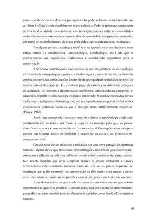 10
para o estabelecimento de áreas protegidas não pode se basear simplesmente em
critérios biológicos, mas também nos sócio-culturais. Pode-sepensarqueaquelasáreas
de alta biodiversidade resultantes de uma interação positiva entre as comunidades
tradicionais e ecossistema deveriam receber alta prioridade nos processosdeescolha,
por meio do estabelecimento de áreas protegidas que valorizam essas interações.
Em alguns países, a ecologia social tem se apoiado na etnociência em seus
vários ramos (a etnobotânica, etnoictiologia, etnobiologia, etc.) em que o
conhecimento das populações tradicionais é considerado importante para a
conservação.
Recebendo contribuições basicamente da sóciolingüística, da antropologia
estrutural e da antropologia cognitiva, a etnobiologia é , essencialmente, o estudo do
conhecimento e das conceituações desenvolvidas por qualquer sociedade a respeito do
mundo natural, das espécies. É o estudo do papel da natureza no sistema de crenças e
de adaptação do homem a determinados ambientes, enfatizando as categorias e
conceitos cognitivos utilizados pelos povos em estudo. O conhecimento dos povos
tradicionais (indígenas e não-indígenas) não se enquadra em categorias e subdivisões
precisamente definidas como as que a biologia tenta, artificialmente organizar
(Posey,1987).
Sendo um campo relativamente novo da ciência, a etnobiologia ainda está
construindo seu método e sua teoria a respeito da maneira pela qual os povos
classificam os seres vivos, seu ambiente físico e cultural. Pressupõe-sequecadapovo
possua um sistema único de perceber e organizar as coisas, os eventos e os
comportamentos.
Grande parte desses trabalhos é realizada por uma nova geração de cientistas
naturais; alguns deles que trabalham em instituições ambientais governamentais,
começam a influenciar políticas públicas conservacionistas de caráter participativo.
Isso revela também que seria simplista reduzir o debate ambiental a visões
diferenciadas entre cientistas naturais e sociais. Em vários países tropicais, as
mudanças que estão ocorrendo na conservação se dão muito mais graças a esses
cientistas naturais, sensíveis às questões sociais que graças aos cientistas sociais.
É revelador o fato de que ainda são raros os cientistas sociais que acham
importantes as questões relativas à conservação, seja por receio do determinismo
geográfico seja por considerarem também essas questões como feudos dos cientistas
naturais.
 