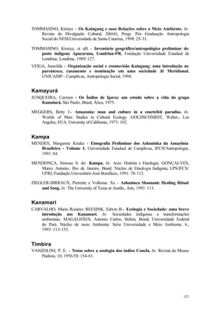 127
TOMMASINO, Kimiye - Os Kaingang e suas Relações sobre o Meio Ambiente. In:
Revista de Divulgação Cultural, 20(64), Progr. Pós Graduação Antropologia
Social do NESI/Universidade de Santa Catarina, 1998: 25-31.
TOMMASINO, Kimiye; et alli - Inventário geográfico/antropológico preliminar do
posto indígena Apucarana, Londrina-PR. Fundação Universidade Estadual de
Londrina, Londrina, 1989: 127.
VEIGA, Juracilda - Organização social e cosmovisão Kaingang: uma introdução ao
parentesco, casamento e nominação em uma sociedade Jê Meridional.
UNICAMP - CampIn:as, Antropologia Social, 1994.
Kamayurá
JUNQUEIRA, Carmen - Os Índios de Ipavu: um estudo sobre a vida do grupo
Kamaiurá. São Paulo, Brasil, Ática, 1975.
MEGGERS, Betty J.- Amazonia: man and culture in a courtefeit paradise. In:
Worlds of Man: Studies in Cultural Ecology. GOLDSCHMIDT, Walter., Los
Angeles, EUA, University of California, 1971: 182.
Kampa
MENDES, Margarete Kitaka - Etnografia Preliminar dos Ashaninka da Amazônia
Brasileira - Volume I. Universidade Estadual de CampIn:as, IFCH/Antropologia,
1991: 84.
MENDONÇA, Simone S. de- Kampa. In: Acre: História e Etnologia. GONÇALVES,
Marco Antonio, Rio de Janeiro, Brasil, Núcleo de Etnologia Indígena, LPS/IFCS/
UFRJ, Fundação Univesitário José Bonifácio, 1991: 78-112.
ZIEGLER-BIRRAUX, Pierrette e Volkmar. Xx - Ashaninca Shamanic Healing Ritual
and Song. In: The University of Texas at AustIn:, Arts, 1991: 113.
Kanamari
CARVALHO, Maria Rosário; REESINK, Edwin B.- Ecologia e Sociedade: uma breve
introdução aos Kanamari. In: Sociedades indígenas e transformações
ambientais. MAGALHÃES, Antonio Carlos, Belém, Brasil, Universidade Federal
do Pará. Núcleo de meio Ambiente. Série Universidade e Meio Ambiente, 6.,
1993: 113-153.
Timbira
VANZOLINI, P. E. - Notas sobre a zoologia dos índios Canela. In: Revista do Museu
Paulista, 10, 1956/58: 154-61.
 