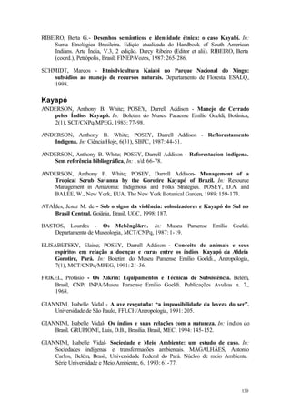 130
RIBEIRO, Berta G.- Desenhos semânticos e identidade étnica: o caso Kayabí. In:
Suma Etnológica Brasileira. Edição atualizada do Handbook of South American
Indians. Arte Índia, V.3, 2 edição. Darcy Ribeiro (Editor et alii). RIBEIRO, Berta
(coord.), Petrópolis, Brasil, FINEP/Vozes, 1987: 265-286.
SCHMIDT, Marcos - Etnisilvicultura Kaiabi no Parque Nacional do Xingu:
subsídios ao manejo de recursos naturais. Departamento de Floresta/ ESALQ,
1998.
Kayapó
ANDERSON, Anthony B. White; POSEY, Darrell Addison - Manejo de Cerrado
pelos Índios Kayapó. In: Boletim do Museu Paraense Emílio Goeldi, Botânica,
2(1), SCT/CNPq/MPEG, 1985: 77-98.
ANDERSON, Anthony B. White; POSEY, Darrell Addison - Reflorestamento
Indígena. In: Ciência Hoje, 6(31), SBPC, 1987: 44-51.
ANDERSON, Anthony B. White; POSEY, Darrell Addison - Reforestacion Indigena.
Sem referência bibliográfica, In: , s/d: 66-78.
ANDERSON, Anthony B. White; POSEY, Darrell Addison- Management of a
Tropical Scrub Savanna by the Gorotire Kayapó of Brazil. In: Resource
Management in Amazonia: Indigenous and Folks Strategies. POSEY, D.A. and
BALÉE, W., New York, EUA, The New York Botanical Garden, 1989: 159-173.
ATAÍdes, Jesuz M. de - Sob o signo da violência: colonizadores e Kayapó do Sul no
Brasil Central. Goiânia, Brasil, UGC, 1998: 187.
BASTOS, Lourdes - Os Mebêngôkre. In: Museu Paraense Emílio Goeldi.
Departamento de Museologia, MCT/CNPq, 1987: 1-19.
ELISABETSKY, Elaine; POSEY, Darrell Addison - Conceito de animais e seus
espíritos em relação a doenças e curas entre os índios Kayapó da Aldeia
Gorotire, Pará. In: Boletim do Museu Paraense Emílio Goeldi., Antropologia,
7(1), MCT/CNPq/MPEG, 1991: 21-36.
FRIKEL, Protásio - Os Xikrin: Equipamentos e Técnicas de Subsistência. Belém,
Brasil, CNP/ INPA/Museu Paraense Emílio Goeldi. Publicações Avulsas n. 7.,
1968.
GIANNINI, Isabelle Vidal - A ave resgatada: “a impossibilidade da leveza do ser”.
Universidade de São Paulo, FFLCH/Antropologia, 1991: 205.
GIANNINI, Isabelle Vidal- Os índios e suas relações com a natureza. In: ìndios do
Brasil. GRUPIONE, Luis, D.B., Brasília, Brasil, MEC, 1994: 145-152.
GIANNINI, Isabelle Vidal- Sociedade e Meio Ambiente: um estudo de caso. In:
Sociedades indígenas e transformações ambientais. MAGALHÃES, Antonio
Carlos, Belém, Brasil, Universidade Federal do Pará. Núcleo de meio Ambiente.
Série Universidade e Meio Ambiente, 6., 1993: 61-77.
 