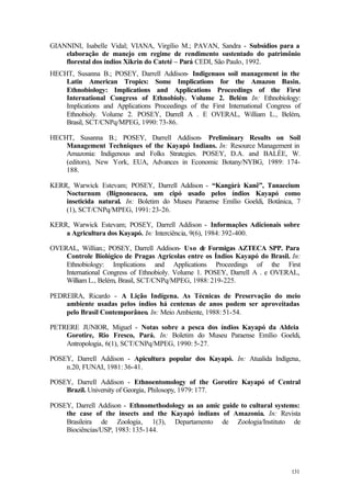 131
GIANNINI, Isabelle Vidal; VIANA, Virgílio M.; PAVAN, Sandra - Subsídios para a
elaboração de manejo em regime de rendimento sustentado do patrimônio
florestal dos índios Xikrin do Cateté – Pará CEDI, São Paulo, 1992.
HECHT, Susanna B.; POSEY, Darrell Addison- Indigenuos soil management in the
Latin American Tropics: Some Implications for the Amazon Basin.
Ethnobiology: Implications and Applications Proceedings of the First
International Congress of Ethnobioly. Volume 2. Belém In: Ethnobiology:
Implications and Applications Proceedings of the First International Congress of
Ethnobioly. Volume 2. POSEY, Darrell A . E OVERAL, William L., Belém,
Brasil, SCT/CNPq/MPEG, 1990: 73-86.
HECHT, Susanna B.; POSEY, Darrell Addison- Preliminary Results on Soil
Management Techniques of the Kayapó Indians. In: Resource Management in
Amazonia: Indigenous and Folks Strategies. POSEY, D.A. and BALÉE, W.
(editors), New York, EUA, Advances in Economic Botany/NYBG, 1989: 174-
188.
KERR, Warwick Estevam; POSEY, Darrell Addison - “Kangàrà Kanê”, Tanaecium
Nocturnum (Bignoneacea, um cipó usado pelos índios Kayapó como
inseticida natural. In: Boletim do Museu Paraense Emílio Goeldi, Botânica, 7
(1), SCT/CNPq/MPEG, 1991: 23-26.
KERR, Warwick Estevam; POSEY, Darrell Addison - Informações Adicionais sobre
a Agricultura dos Kayapó. In: Interciência, 9(6), 1984: 392-400.
OVERAL, Willian.; POSEY, Darrell Addison- Uso de Formigas AZTECA SPP. Para
Controle Biológico de Pragas Agrícolas entre os Índios Kayapó do Brasil. In:
Ethnobiology: Implications and Applications Proceedings of the First
International Congress of Ethnobioly. Volume 1. POSEY, Darrell A . e OVERAL,
William L., Belém, Brasil, SCT/CNPq/MPEG, 1988: 219-225.
PEDREIRA, Ricardo - A Lição Indígena. As Técnicas de Preservação do meio
ambiente usadas pelos índios há centenas de anos podem ser aproveitadas
pelo Brasil Contemporâneo. In: Meio Ambiente, 1988: 51-54.
PETRERE JUNIOR, Miguel - Notas sobre a pesca dos índios Kayapó da Aldeia
Gorotire, Rio Fresco, Pará. In: Boletim do Museu Paraense Emílio Goeldi,
Antropologia, 6(1), SCT/CNPq/MPEG, 1990: 5-27.
POSEY, Darrell Addison - Apicultura popular dos Kayapó. In: Atualida Indígena,
n.20, FUNAI, 1981: 36-41.
POSEY, Darrell Addison - Ethnoentomology of the Gorotire Kayapó of Central
Brazil. University of Georgia, Philosopy, 1979: 177.
POSEY, Darrell Addison - Ethnomethodology as an amic guide to cultural systems:
the case of the insects and the Kayapó indians of Amazonia. In: Revista
Brasileira de Zoologia, 1(3), Departamento de Zoologia/Instituto de
Biociências/USP, 1983: 135-144.
 