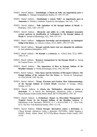 132
POSEY, Darrell Addison - Etnobiologia e Ciência de Folk: sua importância para a
Amazônia. In: Tübinger Geographische Studien, 95, 1987: 95-108.
POSEY, Darrell Addison - Etnobiologia y ciencia “folk”: su importancia para la
Amazonia. In: Hombre y Ambiente: el punto de vista indígena, Ano 1(4), : 7-26.
POSEY, Darrell Addison - Folk Apiculture of the Kayapó indians of Brazil. In:
Biotropica, 15(2), 1983: 154-158.
POSEY, Darrell Addison - Hierarchy and utility in a folk biological taxonomic
system: patterns in classification of Arthropods by the Kayapó indians of
Brazil. In: Journal of Ethnobiology, 4(2), 1984: 123-139.
POSEY, Darrell Addison - Indigenous knowledge and development: an ideological
bridge to the future. In: Ciência e Cultura, 35 (7), SBPC, 1983: 877-895.
POSEY, Darrell Addison - Kayapó controla inseto com uso adequado do ambiente.
In: Sem referência bibliográfica, 1979: .
POSEY, Darrell Addison - Os Kayapó e a natureza. In: Ciência Hoje, 2(12), SBPC,
1984: 35-41.
POSEY, Darrell Addison - Resource management by the Kayapó, Brazil. In: Saving
the Tropical Forest., s/d: 122-125.
POSEY, Darrell Addison - The importance of Bees to Kayapo Indians of the
Brazilian Amazon. In: Florida Entomologist, 65(4), 1982: 452-458.
POSEY, Darrell Addison - Time Space and the Interface of Divergent Cultures: The
Kaiapó Indians of the Amazon Face the Future. In: Revista de Antropologia,
25, FFLCH/USP, 1982: 90-104.
POSEY, Darrell Addison - Wasps, Warrions and Fearless Men: Ethnoentomology
of the Kayapo Indians of Central Brazil. University of Georgia, Athens,
Georgia, s/d: 24.
POSEY, Darrell Addison- A ciência dos Mebêngokre, alternativas contra a
destruição. In: A ciência dos Mebêngokre, alternativas contra a destruição.
Museu Paraense Emílio Goeldi, Belém, Brasil, MCT/CNPq/MPEG, 1987: 69.
POSEY, Darrell Addison- A Preliminary Report on Diversified Management of
Tropical Forest by the Kayapo Indians of the Brazilian Amazon. In:
Ethnobotany in the Neotropics. PRANCE, G. T. e KALLUNKI, J. A ., New York,
EUA, The New York Botanical Garden, 1984: 112-126.
POSEY, Darrell Addison- Ciência Kayapó: alternativas contra a destruição. In:
Ciência Kayapó: alternativas contra a destruição. OLIVEIRA, Adélia Engrácia e
HAMÚ, Denise, Belém, Brasil, SCT/CNPq-Museu Paraense Emílio Goeldi, 1992:
19-44.
 