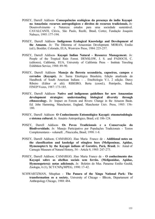 133
POSEY, Darrell Addison- Consequências ecológicas da presença do índio Kayapó
na Amazônia: recursos antropológicos e direitos de recursos tradicionais. In:
Desenvolvimento e Natureza: estudos para uma sociedade sustentável.
CAVALCANTI, Clóvis, São Paulo, Recife, Brasil, Cortez, Fundação Joaquim
Nabuco, 1995: 177-194.
POSEY, Darrell Addison- Indigenous Ecological Knowledge and Development of
the Amazon. In: The Dilemma of Amazonian Development. MORAN, Emilio
(ed.), Boulder, Colorado, EUA, Westview Press, 1984: 225-257.
POSEY, Darrell Addison- Kayapó Indian Natural - Resource Management. In:
People of the Tropical Rain Forest. DENSLOW, J. S. and PADOCH, C.
(editores), California, EUA, University of California Press – Institute Traveling
Exhibition Service, 1988: 89-90.
POSEY, Darrell Addison- Manejo da floresta secundária, capoeiras, campos e
cerrados (Kayapó). In: Suma Etnológica Brasileira. Edição atualizada do
Handbook of South American Indians – . Etnobiologia V.1, 2 edição. Darcy
Ribeiro (Editor et alii). RIBEIRO, Berta (coord.), Petrópolis, Brasil,
FINEP/Vozes, 1987: 173-185.
POSEY, Darrell Addison- Native and indigenous guidelines for new Amazonian
development strategies: understanding biological diversity through
ethnoecology. In: Impact on Forests and Rivers: Change in the Amazon Basin.
Ed. John Hamming, Manchester, England, Manchester Univ. Press, 1985: 156-
180.
POSEY, Darrell Addison- O Conhecimento Entomológico Kayapó: etnometodologia
e sistema cultural. In. Anuário Antropológico, Brasil, s/d: 106-124.
POSEY, Darrell Addison- Os Povos Tradicionais e a Conservação da
Biodiversidade. In: Manejo Participativo por Populações Tradicionais - Textos
Complementares - volumeII. , Piracicaba, Brasil, 1998: 1-8.
POSEY, Darrell Addison; CAMARGO, Jõao Maria Franco de - Additional notes on
the classification and knoledge of stingless bees (Meliponinae, Apidae,
HymenopterA by the Kayapó indians of Gorotire, Pará, Brasil. In: Annal of
Carnegie Museum of Natural History, 54 - Article 8, 1985: 247-273.
POSEY, Darrell Addison; CAMARGO, Jõao Maria Franco de - O conhecimento dos
Kayapó sobre as abelhas sociais sem ferrão. (Meliponidae, Apidae,
Hymenopetera): notas adicionais. In: Boletim do Mus. Paraense Emílio Goeldi,
Zoologia, 6 (1), SCT/CNPq/MPEG, 1990: 17-42.
SCHWARTZMAN, Sthephan - The Panara of the Xingu National Park: The
transformation os a society. University of Chicago - IllIn:ois, Departament of
Anthropology Chicago, 1988: 484.
 