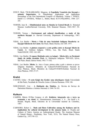 134
STOUT, Mick; TXUKARRAMÃE, Megaron- A Expedição Venatória dos Kayapó e
animais Importantes. In: Ethnobiology: Implications and Applications
Proceedings of the First International Congress of Ethnobioly. Volume 1. POSEY,
Darrell A e OVERAL, William L., Belém, Brasil, SCT/CNPq/MPEG, 1988: 227-
241.
TURNER, Joan B. - Ethnibotanical notes on Simaba in Central Brazil. In: Botanical
Museum Leaflets/Harward University, XXI, Botanical Museum, 1965-1967: 59-
64.
TURNER, Terence - Environment and cultural classification: a study of the
northern Kayapó. In: Harvard University, Department of Anthropology, 1967:
190.
VIDAL, Lux Boelitz - Morte e Vida de uma Sociedade Indígena Brasileria: os
Kayapó-Xikrim do rio Cateté. São Paulo, Brasil, Hucitec, Ed. USP, 1977.
VIDAL, Lux Boelitz- A pintura corporal e a arte gráfica entre os Kayapó Xikrin do
Cateté. In: Grafismo Indígena. VIDAL, Lux, São Paulo, Brasil, Studio
Nobel/EDUSP, 1992: 143-189.
VIDAL, Lux Boelitz- O espaço Habitado entre os kaiapó - Xikrin (jê) e os Parakanã
(tupi), do médio tocantins Pará. In: Habitações Indígenas. NOVAES, Sylvia,
São Paulo, Brasil, Editora Nobel, 1983: 77-102.
VIDAL, Lux Boelitz- Xikrin. In: Arte e Corpo: pintura sobre a pele e adornos se povos
indígenas brasileiros. Ministério da Cultura/FUNARTE/Instituto Nacional de
Artes Plásticas, Brasil, Ministério da Cultura/FUNARTE/Instituto Nacional de
Artes Plásticas, 1985: 27-37.
Krahô
CASTRO, Esther - O cesto Kaipó dos Krahó: uma abordagem visual. Universidade
de São Paulo, Faculdade de Filosofia, Letras e Ciências Humanas, 1994: 106.
NIMUENDAJÚ, Curt - A Habitação dos Timbira. In: Revista do Serviço do
Patrimônio Histórico e Artistico Nacional, 8, 1944: 76-101.
Kuikuro
CAMPOS, Márcio D´Olne Campos; et alli- Kuikúru: integração céu e terra na
economia e no ritual. In: Etnoastronomia Americanas. J. A . De Greiff e E.
Reichel, Bogotá, Brasil, Ediciones de la Universidad nacional de Colombia.,
1987.
CARNEIRO, Robert L.- Slash and Burn Cultivation among the Kuikuru and its
implications for cultural development in the amazon basin. In: Peoples and
Cultures of Native America an Anthropological Reader. The American Museum
of Natural History., Doubleday, New York., EUA, The Natural History Press,
Garden City., 1973: 98-123.
 