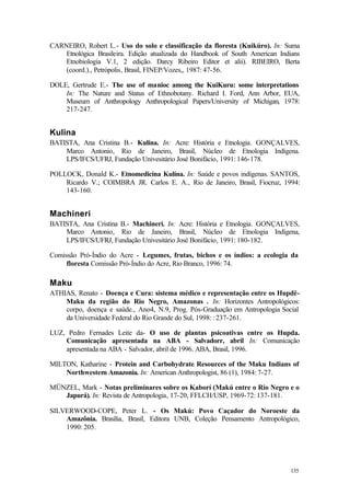 135
CARNEIRO, Robert L.- Uso do solo e classificação da floresta (Kuikúro). In: Suma
Etnológica Brasileira. Edição atualizada do Handbook of South American Indians
Etnobiologia V.1, 2 edição. Darcy Ribeiro Editor et alii). RIBEIRO, Berta
(coord.)., Petrópolis, Brasil, FINEP/Vozes,, 1987: 47-56.
DOLE, Gertrude E.- The use of manioc among the KuiKuru: some interpretations
In: The Nature and Status of Ethnobotany. Richard I. Ford, Ann Arbor, EUA,
Museum of Anthropology Anthropological Papers/University of Michigan, 1978:
217-247.
Kulina
BATISTA, Ana Cristina B.- Kulina. In: Acre: História e Etnologia. GONÇALVES,
Marco Antonio, Rio de Janeiro, Brasil, Núcleo de Etnologia Indígena.
LPS/IFCS/UFRJ, Fundação Univesitário José Bonifácio, 1991: 146-178.
POLLOCK, Donald K.- Etnomedicina Kulína. In: Saúde e povos indígenas. SANTOS,
Ricardo V.; COIMBRA JR. Carlos E. A., Rio de Janeiro, Brasil, Fiocruz, 1994:
143-160.
Machineri
BATISTA, Ana Cristina B.- Machineri. In: Acre: História e Etnologia. GONÇALVES,
Marco Antonio, Rio de Janeiro, Brasil, Núcleo de Etnologia Indígena,
LPS/IFCS/UFRJ, Fundação Univesitário José Bonifácio, 1991: 180-182.
Comissão Pró-Índio do Acre - Legumes, frutas, bichos e os índios: a ecologia da
floresta Comissão Pró-Índio do Acre, Rio Branco, 1996: 74.
Maku
ATHIAS, Renato - Doença e Cura: sistema médico e representação entre os Hupdë-
Maku da região do Rio Negro, Amazonas . In: Horizontes Antropológicos:
corpo, doença e saúde., Ano4, N.9, Prog. Pós-Graduação em Antropologia Social
da Universidade Federal do Rio Grande do Sul, 1998: : 237-261.
LUZ, Pedro Fernades Leite da- O uso de plantas psicoativas entre os Hupda.
Comunicação apresentada na ABA - Salvadorr, abril In: Comunicação
apresentada na ABA - Salvador, abril de 1996. ABA, Brasil, 1996.
MILTON, Katharine - Protein and Carbohydrate Resources of the Maku Indians of
Northwestern Amazonia. In: American Anthropologist, 86 (1), 1984: 7-27.
MÜNZEL, Mark - Notas preliminares sobre os Kaborí (Makú entre o Rio Negro e o
Japurá). In: Revista de Antropologia, 17-20, FFLCH/USP, 1969-72: 137-181.
SILVERWOOD-COPE, Peter L. - Os Makú: Povo Caçador do Noroeste da
Amazônia. Brasília, Brasil, Editora UNB, Coleção Pensamento Antropológico,
1990: 205.
 