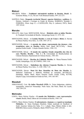136
Makuxi
MILLIKEN, Willian - Traditional anti-malarial medicine in Roraina, Brazil. In:
Economic Botany, 51 (3), The new York Botanical Garden, 1997: 212-237.
SANTILLI, Paulo- Ocupação territorial Macuxi: aspectos históricos e políticos. In:
Homem, Ambiente e Ecologia no Estado de Roraima. BARBOZA, Reinaldo I.;
FERREIRA, Efrem Jorge G. e CASTELLÓN, Eloy G. (editores), INPA, Brasil,
1997: 49-64.
Marubo
MELATTI, Julio Cezar; MONTAGNER, Delvair - Relatório sobre os índios Marubo.
In: Fundação Universidade de Brasília, Antropologia Social, 13, 1975: 162.
MONTAGNER, Delvair - A Cozinha Marúbo: A Arte de Comer e Beber. In: Revista
do Museu Paulista, Nova Série, 32, USP, 1987: 29-72.
MONTAGNER, Delvair - A morada das almas: representação das doenças e das
terapêuticas entre os Marúbo. Belém, Pará., Brasil, MCT/CNPq – Museu
paraense Emílio Goeldi – Coleção Eduardo Galvão., 1996: 132.
MONTAGNER, Delvair - O mundo dos espíritos: Estudo etnográfico dos ritos de
cura Marúbo. Brasília . Vol. I e II. Universidade de Brasília,Instituto de
Ciências Humanas, Departamento de Ciências Sociais., 1985: 601.
MONTAGNER, Delvair - Receitas da Culinária Marúbo. In: Museu Paraense Emílio
Goeldi, Antropologia, 5(1), SCT/MPEG, 1989: 3-64.
MONTAGNER, Delvair - Simbolismo dos Adornos Corporais Marúbo. In: Revista
do Museu Paulista, Nova Série, 31, USP, 1986: 7-41.
MONTAGNER, Delvair- Mani Pei Rao: Remédios do Mato dos Marúbo In:
Medicinas Tradicionais e Medicina Ocidental na Amazônia. BUCHILLET,
Dominique, Belém, Brasil, Museu Paraense Emílio Goeldi, CNPq, SCT/PR,
Edições Cejup, Universidade do Estado do Pará., 1991: 463-487.
Maxakali
NIMUENDAJÚ, Curt- Os índios Maxakali (1939). In: Textos Indigenistas: relatórios,
monografias, cartas/Curt Nimuendaju. Paulo Suess, São Paulo, Brasil, Ed. Loyola,
1982: 209-218.
Mehinako
COSTA, Maria Heloísa Fénelon - O mundo dos Mehináku e suas representações
visuais. Brasília, Brasil, Editora da Universidade de Brasília, 1988: 159.
COSTA, Maria Heloísa Fénelon- O sobrenatural, o humano e o vegetal na iconologia
Mehináku. In: Suma Etnológica Brasileira. Edição atualizada do Handbook of
South American Indians.Arte Índia, V.3, 2 edição. Darcy Ribeiro (Editor et alii).
RIBEIRO, Berta (coord.), Petrópolis, Brasil, FINEP/Vozes, 1987: 239-263.
 