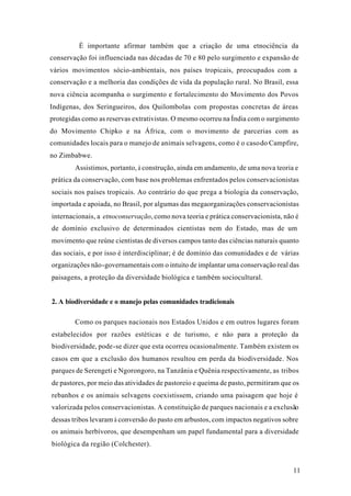 11
É importante afirmar também que a criação de uma etnociência da
conservação foi influenciada nas décadas de 70 e 80 pelo surgimento e expansão de
vários movimentos sócio-ambientais, nos países tropicais, preocupados com a
conservação e a melhoria das condições de vida da população rural. No Brasil, essa
nova ciência acompanha o surgimento e fortalecimento do Movimento dos Povos
Indígenas, dos Seringueiros, dos Quilombolas com propostas concretas de áreas
protegidas como as reservas extrativistas. O mesmo ocorreu na Índia com o surgimento
do Movimento Chipko e na África, com o movimento de parcerias com as
comunidades locais para o manejo de animais selvagens, como é o casodo Campfire,
no Zimbabwe.
Assistimos, portanto, à construção, ainda em andamento, de uma nova teoria e
prática da conservação, com base nos problemas enfrentados pelos conservacionistas
sociais nos países tropicais. Ao contrário do que prega a biologia da conservação,
importada e apoiada, no Brasil, por algumas das megaorganizações conservacionistas
internacionais, a etnoconservação, como nova teoria e prática conservacionista, não é
de domínio exclusivo de determinados cientistas nem do Estado, mas de um
movimento que reúne cientistas de diversos campos tanto das ciências naturais quanto
das sociais, e por isso é interdisciplinar; é de domínio das comunidades e de várias
organizações não-governamentais com o intuito de implantar uma conservação real das
paisagens, a proteção da diversidade biológica e também sociocultural.
2. A biodiversidade e o manejo pelas comunidades tradicionais
Como os parques nacionais nos Estados Unidos e em outros lugares foram
estabelecidos por razões estéticas e de turismo, e não para a proteção da
biodiversidade, pode-se dizer que esta ocorreu ocasionalmente. Também existem os
casos em que a exclusão dos humanos resultou em perda da biodiversidade. Nos
parques de Serengeti e Ngorongoro, na Tanzânia e Quênia respectivamente, as tribos
de pastores, por meio das atividades de pastoreio e queima de pasto, permitiram que os
rebanhos e os animais selvagens coexistissem, criando uma paisagem que hoje é
valorizada pelos conservacionistas. A constituição de parques nacionais e a exclusão
dessas tribos levaram à conversão do pasto em arbustos, com impactos negativos sobre
os animais herbívoros, que desempenham um papel fundamental para a diversidade
biológica da região (Colchester).
 