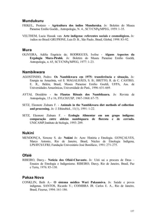 137
Mundukuru
FRIKEL, Protásio - Agricultura dos índios Munduruku. In: Boletim do Museu
Paraense Emílio Goeldi., Antropologia, N. 4., SCT/CNPq/MPEG, 1959: 1-35.
VELTHEM, Lucia Hussak van- Arte indígena: referentes sociais e cosmológicos. In:
ìndios no Brasil. GRUPIONE, Luis D. B., São Paulo, Brasil, Global, 1998: 83-92.
Mura
OLIVEIRA, Adélia Engrácia de; RODRIGUES, Ivelise - Alguns Aspectos da
Ergologia Mura-Pirahã. In: Boletim do Museu Paraense Emílio Goeldi,
Antropologia, n. 65, SCT/CNPq/MPEG, 1977: 1-23.
Nambikwara
AGOSTINHO, Pedro- Os Nambikwara em 1975: transferência e situação. In:
Energia na Amazônia, vol ll. MAGALHÃES, S. B.; BRITTO, R. de C. CASTRO,
E. R., Belém, Brasil, Museu Paraense Emílio Goeldi, UFPA, Ass. de
Universidades Amazônicas, Universidade do Pará., 1996: 631-669.
AYTAI, Desidério - As Flautas Rituais dos Nambikuara. In: Revista de
Antropologia, 15 e 16, FFLCH/USP, 1967-1968: 67-75.
SETZ, Eleonore Zulnara F. - Animals in the Nambikwara diet methods of collection
and processing. In: J. Ethinobiol., 11(1), 1991: 1-22.
SETZ, Eleonore Zulnara F. - Ecologia Alimentar em um grupo indígena:
comparação entre aldeias nambiquara de floresta e de cerrado.
UNICAMP,Instituto de biologia, 1993: 209.
Nukini
MENDONÇA, Simone S. de- Nukini In: Acre: História e Etnologia. GONÇALVES,
Marco Antonio, Rio de Janeiro, Brasil, Núcleo de Etnologia Indígena,
LPS/IFCS/UFRJ, Fundação Univesitário José Bonifácio, 1991: 271-275.
Ofaié
RIBEIRO, Darcy.- Notícia dos Ofaié-Chavante. In: Uirá sai a procura de Deus –
Ensaios de Etnologia e Indigenismo. RIBEIRO, Darcy, Rio de Janeiro, Brasil, Paz
e Terra, 1976: 85-130.
Pakaa Nova
CONKLIN, Beth A.- O sistema médico Warí Pakaanóva. In: Saúde e povos
indígenas. SANTOS, Ricardo V.; COIMBRA JR. Carlos E. A., Rio de Janeiro,
Brasil, Fiocruz, 1994: 161-186.
 