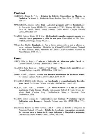 138
Parakanã
ANTONIO, Renata P. P. L. - Estudos de Coleções Etnográficas de Museus: A
Cerâmica Parakanã. In: Revista do Museu Paulista, Nova Série, 33, USP, 1988:
225-234.
MAGALHÃES, Antonio Carlos- Pyrá - Atividade pesqueira entre os Parakanã. In:
In: Povos das Águas. FURTADO, Lourdes G.; LEITÃO, Wilma e MELLO, Alex
Fiuza de, Belém, Brasil, Museu Paraense Emílio Goeldi. Coleção Eduardo
Galvão, 1993: 101-117.
SANTOS, Antonio Carlos M. L dos - Os Parakanã: quando o rumo da estrada e o
cuso das águas perpassam a vida de um povo. Universidade de São Paulo,
FFLCH/Antropologia Social, 1982: 177.
VIDAL, Lux Boelitz- Parakanã. In: Arte e Corpo: pintura sobre a pele e adornos se
povos indígenas brasileiros. Ministério da Cultura/FUNARTE/Instituto Nacional
de Artes Plásticas, Brasil, Ministério da Cultura/FUNARTE/Instituto Nacional de
Artes Plásticas, 1985: 53-55.
Pareci
AIRES, Júlia do Rêgo - Produção e Utilização de Alimentos pelos Paresi. In:
Gerando Debates, Ano I(1), UFMT/GERA, 1994: 47-70.
ALMEIDA, Édna Luzia de - Sobre a Vida Paresi – Alguns dados censitários. In:
Gerando Debates, Ano I(1), UFMT/GERA, 1994: 34-45.
COSTA FILHO, Aderval - Análise dos Sistemas Econômicos da Sociedade Paresi.
In: Gerando Debates, AnoI(1), UFMT/GERA, 1994: 07-29.
D´ANGELIS FILHO, João Silveira - A classificação e o reconhecimento dos solos
pelos Paresi. In: Gerando Debates, Ano I(1), UFMT/GERA, 1994: 83-95.
MORAIS, Rosa Mari G. Godinho - Os Paresí-Wáimare e o uso de plantas
medicinais, Mato Grosso (Brasil). Universidade Federal de Mato Grosso. In:
stituto Saúde Coletiva. Prog. Pós-Graduação Saúde e Ambiente. Área
Etnobotânica., 1998.
SANTOS, Gilton Mendes dos - Caracterização das Espécies e Variedades Vegetais
Cultivadas pelos Paresi. In: Gerando Debates, Ano I(1), UFMT/GERA, 1994:
71-82.
Universidade Federal do Mato Grosso; GERA - Centro de Estudos e Pesquisas da
Amazônia Pantanal e Cerrado - Estudo das tecnologias empregadas no manejo
de recursos para a formação de roças indígenas - Diagnóstico Ambiental.
Universidade Federal do Mato Grosso, Cuiabá, 1992: 198.
 