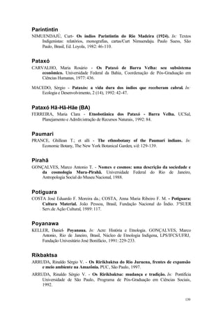 139
Parintintin
NIMUENDAJÚ, Curt- Os índios Parintintin do Rio Madeira (1924). In: Textos
Indigenistas: relatórios, monografias, cartas/Curt Nimuendaju. Paulo Suess, São
Paulo, Brasil, Ed. Loyola, 1982: 46-110.
Pataxó
CARVALHO, Maria Rosário - Os Pataxó de Barra Velha: seu subsistema
econômico. Universidade Federal da Bahia, Coordenação de Pós-Graduação em
Ciências Humanas, 1977: 436.
MACEDO, Sérgio - Pataxós: a vida dura dos índios que receberam cabral. In:
Ecologia e Desenvolvimento, 2 (14), 1992: 42-47.
Pataxó Hã-Hã-Hãe (BA)
FERREIRA, Maria Clara - Etnobotânica dos Pataxó - Barra Velha. UCSal,
Planejamento e AdmIn:istração de Recursos Naturais, 1992: 84.
Paumari
PRANCE, Ghillean T.; et alli - The ethnobotany of the Paumarí indians. In:
Economic Botany, The New York Botanical Garden, s/d: 129-139.
Pirahã
GONÇALVES, Marco Antonio T. - Nomes e cosmos: uma descrição da sociedade e
da cosmologia Mura-Pirahã. Universidade Federal do Rio de Janeiro,
Antropologia Social do Museu Nacional, 1988.
Potiguara
COSTA José Eduardo F. Moreira da.; COSTA, Anna Maria Ribeiro F. M. - Potiguara:
Cultura Material. João Pessoa, Brasil, Fundação Nacional do Índio. 3ºSUER
Serv.de Ação Cultural, 1989: 117.
Poyanawa
KELLER, Daniel- Poyanaua. In: Acre: História e Etnologia. GONÇALVES, Marco
Antonio, Rio de Janeiro, Brasil, Núcleo de Etnologia Indígena, LPS/IFCS/UFRJ,
Fundação Univesitário José Bonifácio, 1991: 229-233.
Rikbaktsa
ARRUDA, Rinaldo Sérgio V. - Os Ririkbaktsa do Rio Juruena, frentes de expansão
e meio ambiente na Amazônia. PUC, São Paulo, 1997.
ARRUDA, Rinaldo Sérgio V. - Os Ririkbaktsa: mudança e tradição. In: Pontifícia
Universidade de São Paulo, Programa de Pós-Graduação em Ciências Sociais,
1992.
 