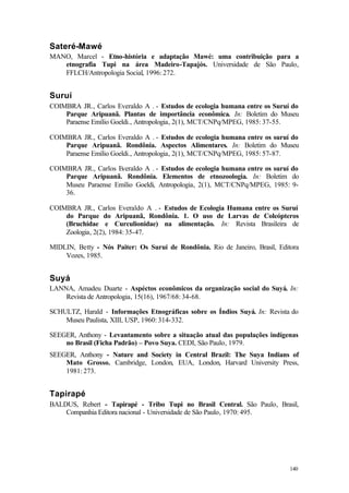 140
Sateré-Mawé
MANO, Marcel - Etno-história e adaptação Mawé: uma contribuição para a
etnografia Tupi na área Madeiro-Tapajós. Universidade de São Paulo,
FFLCH/Antropologia Social, 1996: 272.
Suruí
COIMBRA JR., Carlos Everaldo A . - Estudos de ecologia humana entre os Suruí do
Parque Aripuanã. Plantas de importância econômica. In: Boletim do Museu
Paraense Emílio Goeldi., Antropologia, 2(1), MCT/CNPq/MPEG, 1985: 37-55.
COIMBRA JR., Carlos Everaldo A . - Estudos de ecologia humana entre os suruí do
Parque Aripuanã. Rondônia. Aspectos Alimentares. In: Boletim do Museu
Paraense Emílio Goeldi., Antropologia, 2(1), MCT/CNPq/MPEG, 1985: 57-87.
COIMBRA JR., Carlos Everaldo A . - Estudos de ecologia humana entre os suruí do
Parque Aripuanã. Rondônia. Elementos de etnozoologia. In: Boletim do
Museu Paraense Emílio Goeldi, Antropologia, 2(1), MCT/CNPq/MPEG, 1985: 9-
36.
COIMBRA JR., Carlos Everaldo A . - Estudos de Ecologia Humana entre os Suruí
do Parque do Aripuanã, Rondônia. 1. O uso de Larvas de Coleópteros
(Bruchidae e Curculionidae) na alimentação. In: Revista Brasileira de
Zoologia, 2(2), 1984: 35-47.
MIDLIN, Betty - Nós Paiter: Os Suruí de Rondônia. Rio de Janeiro, Brasil, Editora
Vozes, 1985.
Suyá
LANNA, Amadeu Duarte - Aspéctos econômicos da organização social do Suyá. In:
Revista de Antropologia, 15(16), 1967/68: 34-68.
SCHULTZ, Harald - Informações Etnográficas sobre os Índios Suyá. In: Revista do
Museu Paulista, XIII, USP, 1960: 314-332.
SEEGER, Anthony - Levantamento sobre a situação atual das populações indígenas
no Brasil (Ficha Padrão) – Povo Suya. CEDI, São Paulo, 1979.
SEEGER, Anthony - Nature and Society in Central Brazil: The Suya Indians of
Mato Grosso. Cambridge, London, EUA, London, Harvard University Press,
1981: 273.
Tapirapé
BALDUS, Rebert - Tapirapé - Tribo Tupi no Brasil Central. São Paulo, Brasil,
Companhia Editora nacional - Universidade de São Paulo, 1970: 495.
 